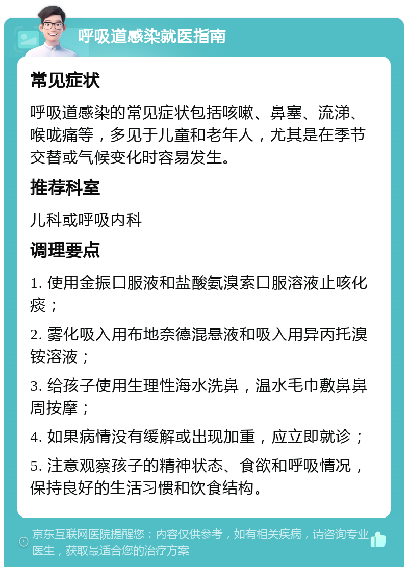 呼吸道感染就医指南 常见症状 呼吸道感染的常见症状包括咳嗽、鼻塞、流涕、喉咙痛等，多见于儿童和老年人，尤其是在季节交替或气候变化时容易发生。 推荐科室 儿科或呼吸内科 调理要点 1. 使用金振口服液和盐酸氨溴索口服溶液止咳化痰； 2. 雾化吸入用布地奈德混悬液和吸入用异丙托溴铵溶液； 3. 给孩子使用生理性海水洗鼻，温水毛巾敷鼻鼻周按摩； 4. 如果病情没有缓解或出现加重，应立即就诊； 5. 注意观察孩子的精神状态、食欲和呼吸情况，保持良好的生活习惯和饮食结构。