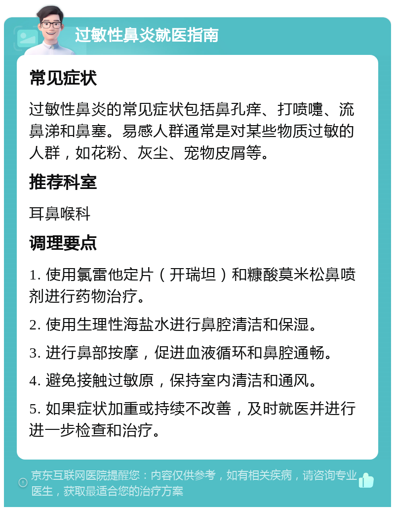 过敏性鼻炎就医指南 常见症状 过敏性鼻炎的常见症状包括鼻孔痒、打喷嚏、流鼻涕和鼻塞。易感人群通常是对某些物质过敏的人群，如花粉、灰尘、宠物皮屑等。 推荐科室 耳鼻喉科 调理要点 1. 使用氯雷他定片（开瑞坦）和糠酸莫米松鼻喷剂进行药物治疗。 2. 使用生理性海盐水进行鼻腔清洁和保湿。 3. 进行鼻部按摩，促进血液循环和鼻腔通畅。 4. 避免接触过敏原，保持室内清洁和通风。 5. 如果症状加重或持续不改善，及时就医并进行进一步检查和治疗。