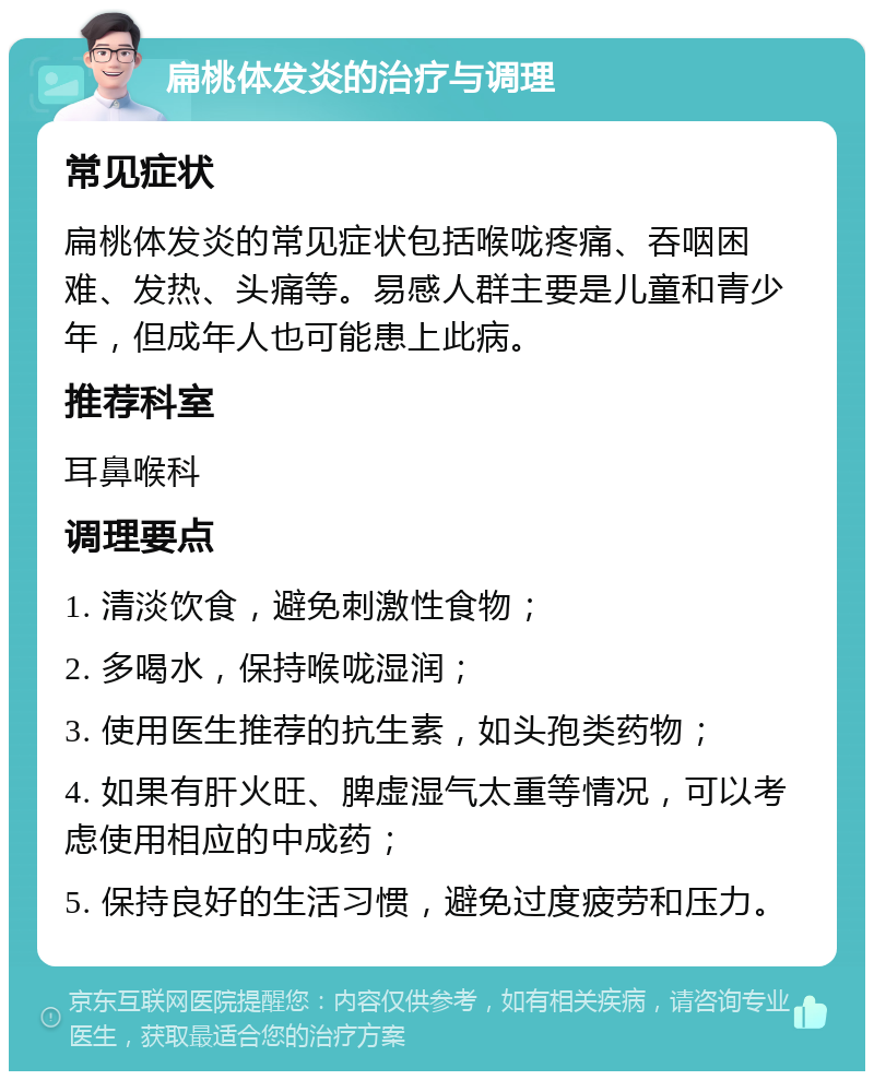 扁桃体发炎的治疗与调理 常见症状 扁桃体发炎的常见症状包括喉咙疼痛、吞咽困难、发热、头痛等。易感人群主要是儿童和青少年，但成年人也可能患上此病。 推荐科室 耳鼻喉科 调理要点 1. 清淡饮食，避免刺激性食物； 2. 多喝水，保持喉咙湿润； 3. 使用医生推荐的抗生素，如头孢类药物； 4. 如果有肝火旺、脾虚湿气太重等情况，可以考虑使用相应的中成药； 5. 保持良好的生活习惯，避免过度疲劳和压力。