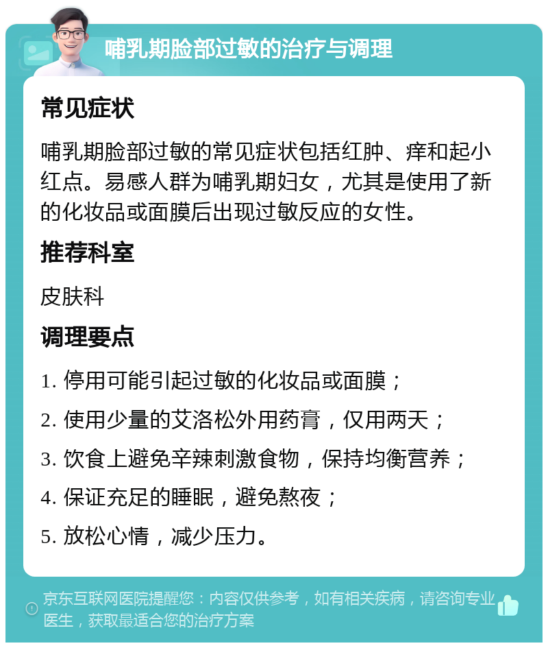 哺乳期脸部过敏的治疗与调理 常见症状 哺乳期脸部过敏的常见症状包括红肿、痒和起小红点。易感人群为哺乳期妇女，尤其是使用了新的化妆品或面膜后出现过敏反应的女性。 推荐科室 皮肤科 调理要点 1. 停用可能引起过敏的化妆品或面膜； 2. 使用少量的艾洛松外用药膏，仅用两天； 3. 饮食上避免辛辣刺激食物，保持均衡营养； 4. 保证充足的睡眠，避免熬夜； 5. 放松心情，减少压力。