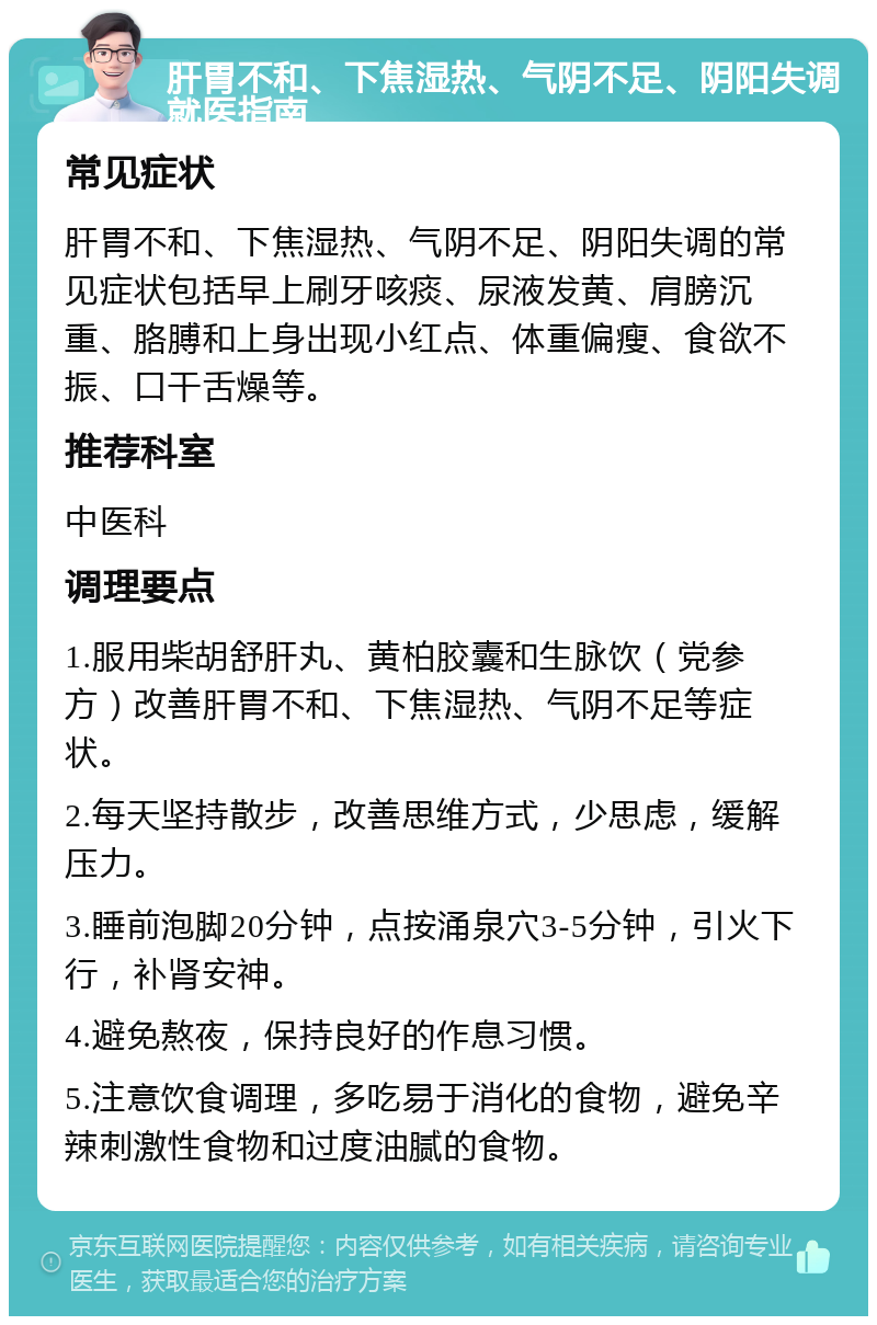 肝胃不和、下焦湿热、气阴不足、阴阳失调就医指南 常见症状 肝胃不和、下焦湿热、气阴不足、阴阳失调的常见症状包括早上刷牙咳痰、尿液发黄、肩膀沉重、胳膊和上身出现小红点、体重偏瘦、食欲不振、口干舌燥等。 推荐科室 中医科 调理要点 1.服用柴胡舒肝丸、黄柏胶囊和生脉饮（党参方）改善肝胃不和、下焦湿热、气阴不足等症状。 2.每天坚持散步，改善思维方式，少思虑，缓解压力。 3.睡前泡脚20分钟，点按涌泉穴3-5分钟，引火下行，补肾安神。 4.避免熬夜，保持良好的作息习惯。 5.注意饮食调理，多吃易于消化的食物，避免辛辣刺激性食物和过度油腻的食物。