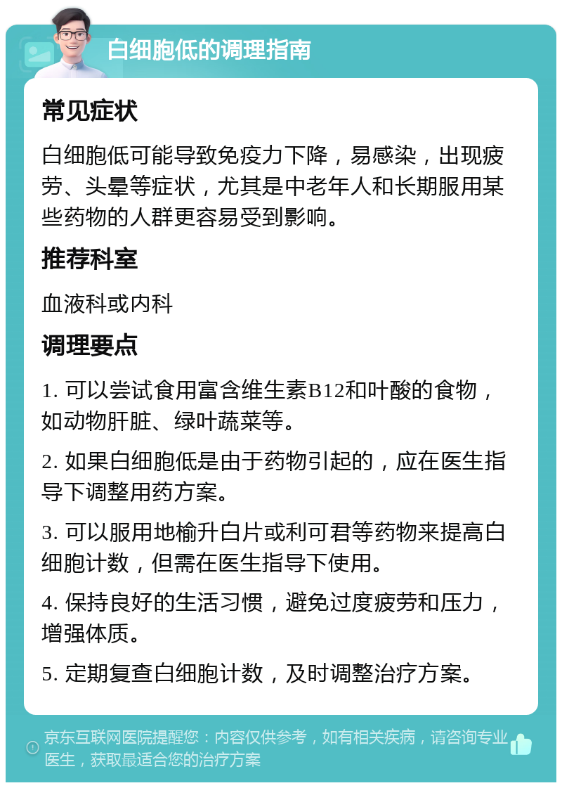 白细胞低的调理指南 常见症状 白细胞低可能导致免疫力下降，易感染，出现疲劳、头晕等症状，尤其是中老年人和长期服用某些药物的人群更容易受到影响。 推荐科室 血液科或内科 调理要点 1. 可以尝试食用富含维生素B12和叶酸的食物，如动物肝脏、绿叶蔬菜等。 2. 如果白细胞低是由于药物引起的，应在医生指导下调整用药方案。 3. 可以服用地榆升白片或利可君等药物来提高白细胞计数，但需在医生指导下使用。 4. 保持良好的生活习惯，避免过度疲劳和压力，增强体质。 5. 定期复查白细胞计数，及时调整治疗方案。