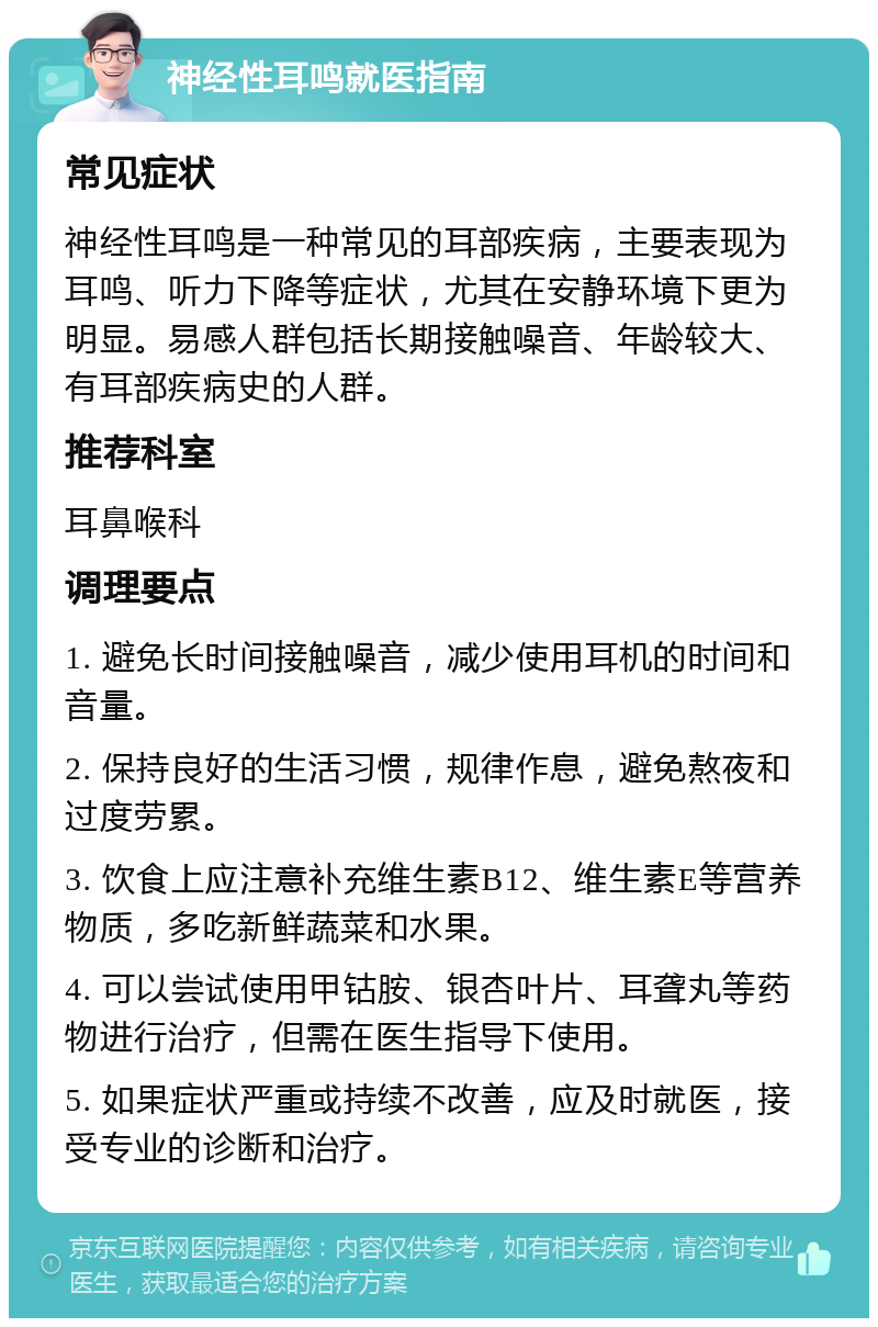 神经性耳鸣就医指南 常见症状 神经性耳鸣是一种常见的耳部疾病，主要表现为耳鸣、听力下降等症状，尤其在安静环境下更为明显。易感人群包括长期接触噪音、年龄较大、有耳部疾病史的人群。 推荐科室 耳鼻喉科 调理要点 1. 避免长时间接触噪音，减少使用耳机的时间和音量。 2. 保持良好的生活习惯，规律作息，避免熬夜和过度劳累。 3. 饮食上应注意补充维生素B12、维生素E等营养物质，多吃新鲜蔬菜和水果。 4. 可以尝试使用甲钴胺、银杏叶片、耳聋丸等药物进行治疗，但需在医生指导下使用。 5. 如果症状严重或持续不改善，应及时就医，接受专业的诊断和治疗。