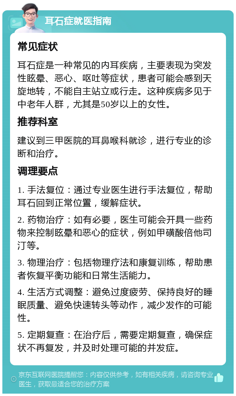 耳石症就医指南 常见症状 耳石症是一种常见的内耳疾病，主要表现为突发性眩晕、恶心、呕吐等症状，患者可能会感到天旋地转，不能自主站立或行走。这种疾病多见于中老年人群，尤其是50岁以上的女性。 推荐科室 建议到三甲医院的耳鼻喉科就诊，进行专业的诊断和治疗。 调理要点 1. 手法复位：通过专业医生进行手法复位，帮助耳石回到正常位置，缓解症状。 2. 药物治疗：如有必要，医生可能会开具一些药物来控制眩晕和恶心的症状，例如甲磺酸倍他司汀等。 3. 物理治疗：包括物理疗法和康复训练，帮助患者恢复平衡功能和日常生活能力。 4. 生活方式调整：避免过度疲劳、保持良好的睡眠质量、避免快速转头等动作，减少发作的可能性。 5. 定期复查：在治疗后，需要定期复查，确保症状不再复发，并及时处理可能的并发症。