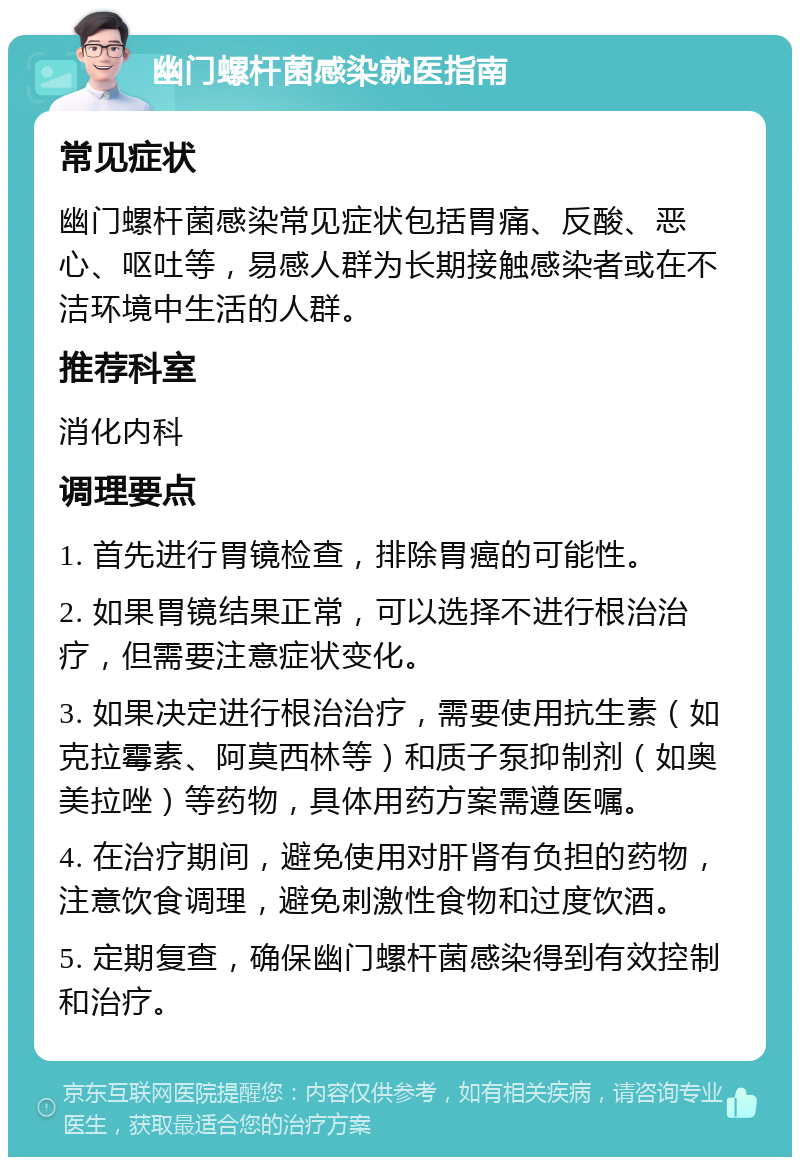 幽门螺杆菌感染就医指南 常见症状 幽门螺杆菌感染常见症状包括胃痛、反酸、恶心、呕吐等，易感人群为长期接触感染者或在不洁环境中生活的人群。 推荐科室 消化内科 调理要点 1. 首先进行胃镜检查，排除胃癌的可能性。 2. 如果胃镜结果正常，可以选择不进行根治治疗，但需要注意症状变化。 3. 如果决定进行根治治疗，需要使用抗生素（如克拉霉素、阿莫西林等）和质子泵抑制剂（如奥美拉唑）等药物，具体用药方案需遵医嘱。 4. 在治疗期间，避免使用对肝肾有负担的药物，注意饮食调理，避免刺激性食物和过度饮酒。 5. 定期复查，确保幽门螺杆菌感染得到有效控制和治疗。