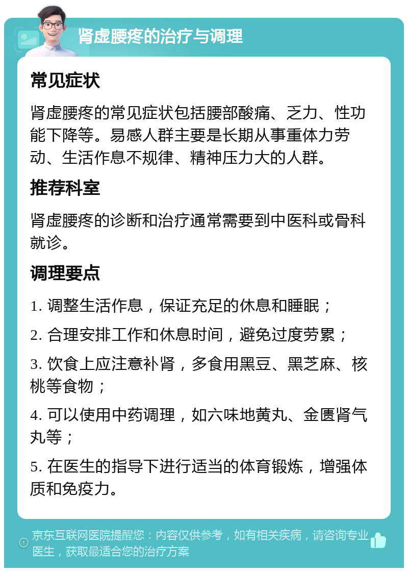 肾虚腰疼的治疗与调理 常见症状 肾虚腰疼的常见症状包括腰部酸痛、乏力、性功能下降等。易感人群主要是长期从事重体力劳动、生活作息不规律、精神压力大的人群。 推荐科室 肾虚腰疼的诊断和治疗通常需要到中医科或骨科就诊。 调理要点 1. 调整生活作息，保证充足的休息和睡眠； 2. 合理安排工作和休息时间，避免过度劳累； 3. 饮食上应注意补肾，多食用黑豆、黑芝麻、核桃等食物； 4. 可以使用中药调理，如六味地黄丸、金匮肾气丸等； 5. 在医生的指导下进行适当的体育锻炼，增强体质和免疫力。