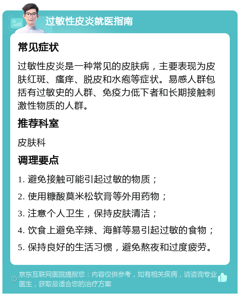 过敏性皮炎就医指南 常见症状 过敏性皮炎是一种常见的皮肤病，主要表现为皮肤红斑、瘙痒、脱皮和水疱等症状。易感人群包括有过敏史的人群、免疫力低下者和长期接触刺激性物质的人群。 推荐科室 皮肤科 调理要点 1. 避免接触可能引起过敏的物质； 2. 使用糠酸莫米松软膏等外用药物； 3. 注意个人卫生，保持皮肤清洁； 4. 饮食上避免辛辣、海鲜等易引起过敏的食物； 5. 保持良好的生活习惯，避免熬夜和过度疲劳。