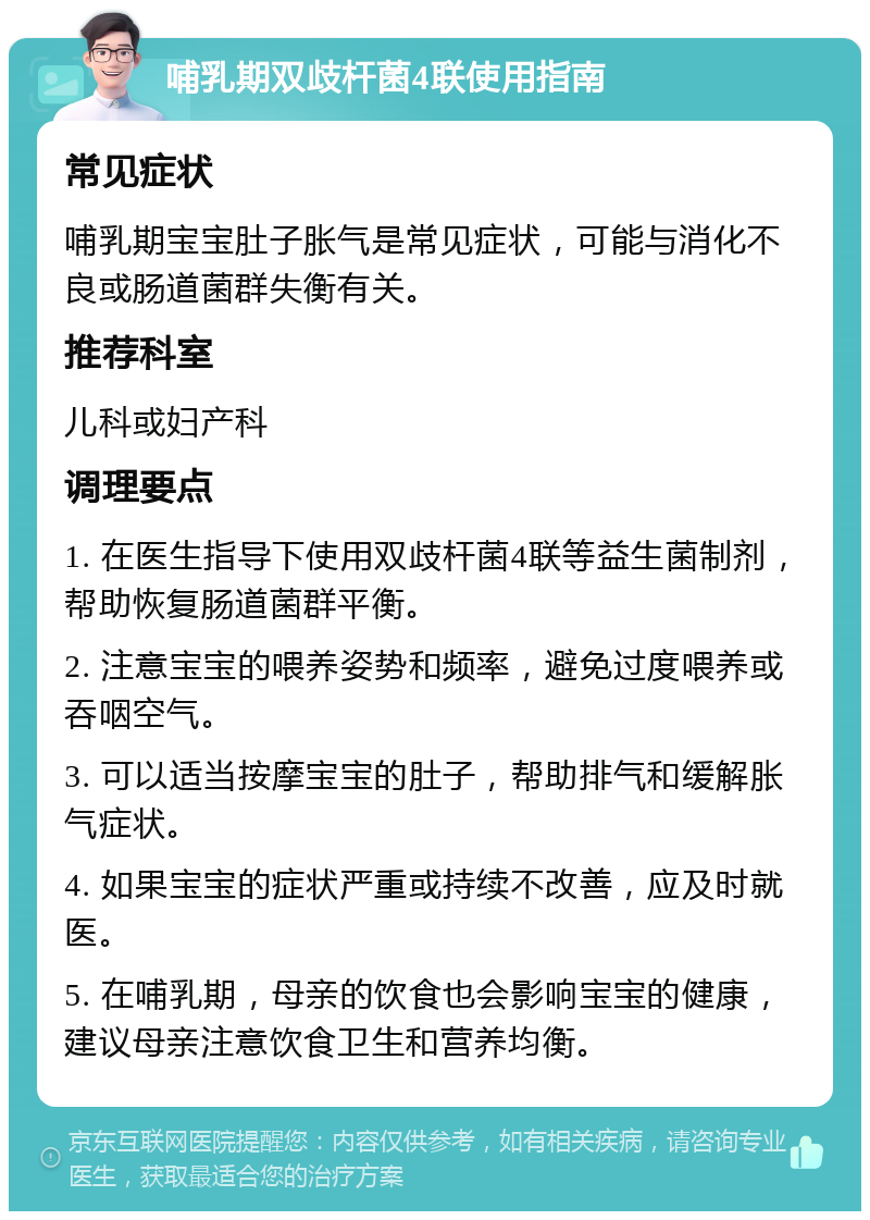 哺乳期双歧杆菌4联使用指南 常见症状 哺乳期宝宝肚子胀气是常见症状，可能与消化不良或肠道菌群失衡有关。 推荐科室 儿科或妇产科 调理要点 1. 在医生指导下使用双歧杆菌4联等益生菌制剂，帮助恢复肠道菌群平衡。 2. 注意宝宝的喂养姿势和频率，避免过度喂养或吞咽空气。 3. 可以适当按摩宝宝的肚子，帮助排气和缓解胀气症状。 4. 如果宝宝的症状严重或持续不改善，应及时就医。 5. 在哺乳期，母亲的饮食也会影响宝宝的健康，建议母亲注意饮食卫生和营养均衡。