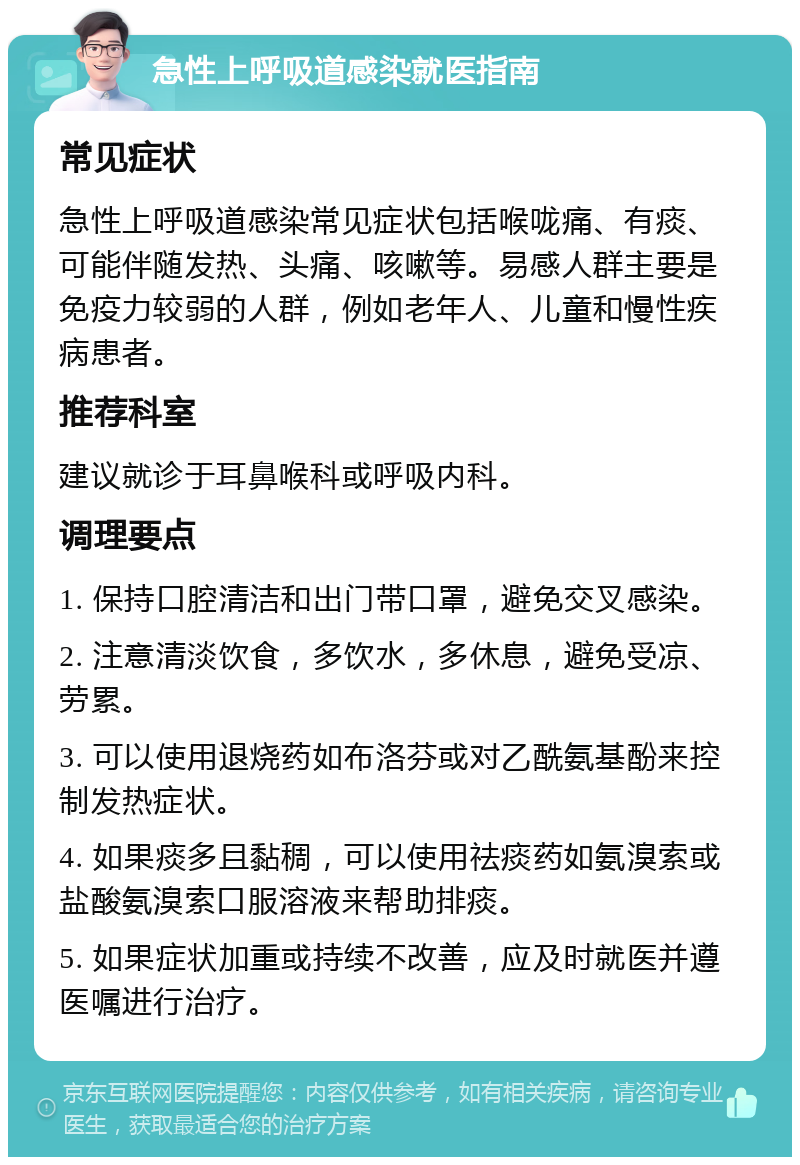 急性上呼吸道感染就医指南 常见症状 急性上呼吸道感染常见症状包括喉咙痛、有痰、可能伴随发热、头痛、咳嗽等。易感人群主要是免疫力较弱的人群，例如老年人、儿童和慢性疾病患者。 推荐科室 建议就诊于耳鼻喉科或呼吸内科。 调理要点 1. 保持口腔清洁和出门带口罩，避免交叉感染。 2. 注意清淡饮食，多饮水，多休息，避免受凉、劳累。 3. 可以使用退烧药如布洛芬或对乙酰氨基酚来控制发热症状。 4. 如果痰多且黏稠，可以使用祛痰药如氨溴索或盐酸氨溴索口服溶液来帮助排痰。 5. 如果症状加重或持续不改善，应及时就医并遵医嘱进行治疗。