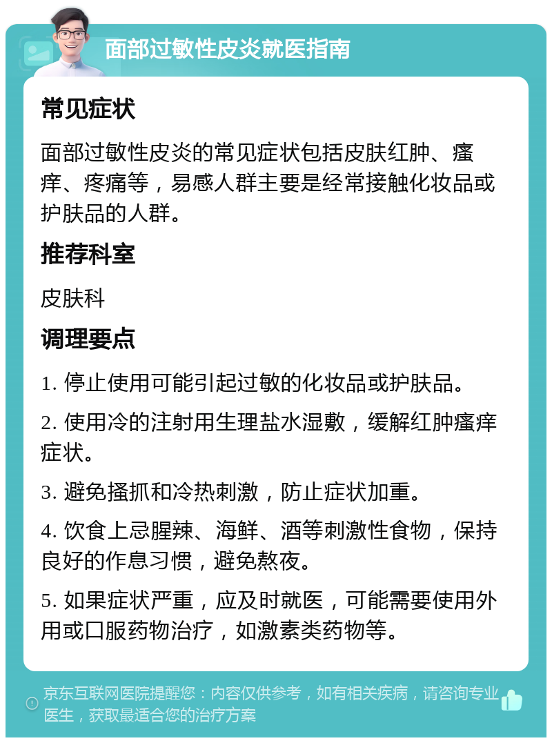 面部过敏性皮炎就医指南 常见症状 面部过敏性皮炎的常见症状包括皮肤红肿、瘙痒、疼痛等，易感人群主要是经常接触化妆品或护肤品的人群。 推荐科室 皮肤科 调理要点 1. 停止使用可能引起过敏的化妆品或护肤品。 2. 使用冷的注射用生理盐水湿敷，缓解红肿瘙痒症状。 3. 避免搔抓和冷热刺激，防止症状加重。 4. 饮食上忌腥辣、海鲜、酒等刺激性食物，保持良好的作息习惯，避免熬夜。 5. 如果症状严重，应及时就医，可能需要使用外用或口服药物治疗，如激素类药物等。