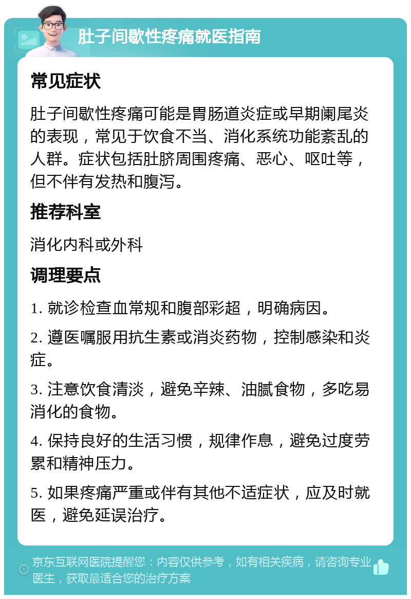 肚子间歇性疼痛就医指南 常见症状 肚子间歇性疼痛可能是胃肠道炎症或早期阑尾炎的表现，常见于饮食不当、消化系统功能紊乱的人群。症状包括肚脐周围疼痛、恶心、呕吐等，但不伴有发热和腹泻。 推荐科室 消化内科或外科 调理要点 1. 就诊检查血常规和腹部彩超，明确病因。 2. 遵医嘱服用抗生素或消炎药物，控制感染和炎症。 3. 注意饮食清淡，避免辛辣、油腻食物，多吃易消化的食物。 4. 保持良好的生活习惯，规律作息，避免过度劳累和精神压力。 5. 如果疼痛严重或伴有其他不适症状，应及时就医，避免延误治疗。