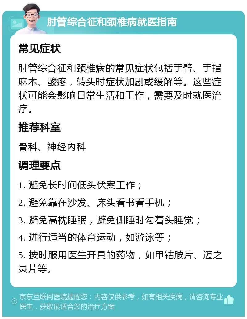 肘管综合征和颈椎病就医指南 常见症状 肘管综合征和颈椎病的常见症状包括手臂、手指麻木、酸疼，转头时症状加剧或缓解等。这些症状可能会影响日常生活和工作，需要及时就医治疗。 推荐科室 骨科、神经内科 调理要点 1. 避免长时间低头伏案工作； 2. 避免靠在沙发、床头看书看手机； 3. 避免高枕睡眠，避免侧睡时勾着头睡觉； 4. 进行适当的体育运动，如游泳等； 5. 按时服用医生开具的药物，如甲钴胺片、迈之灵片等。