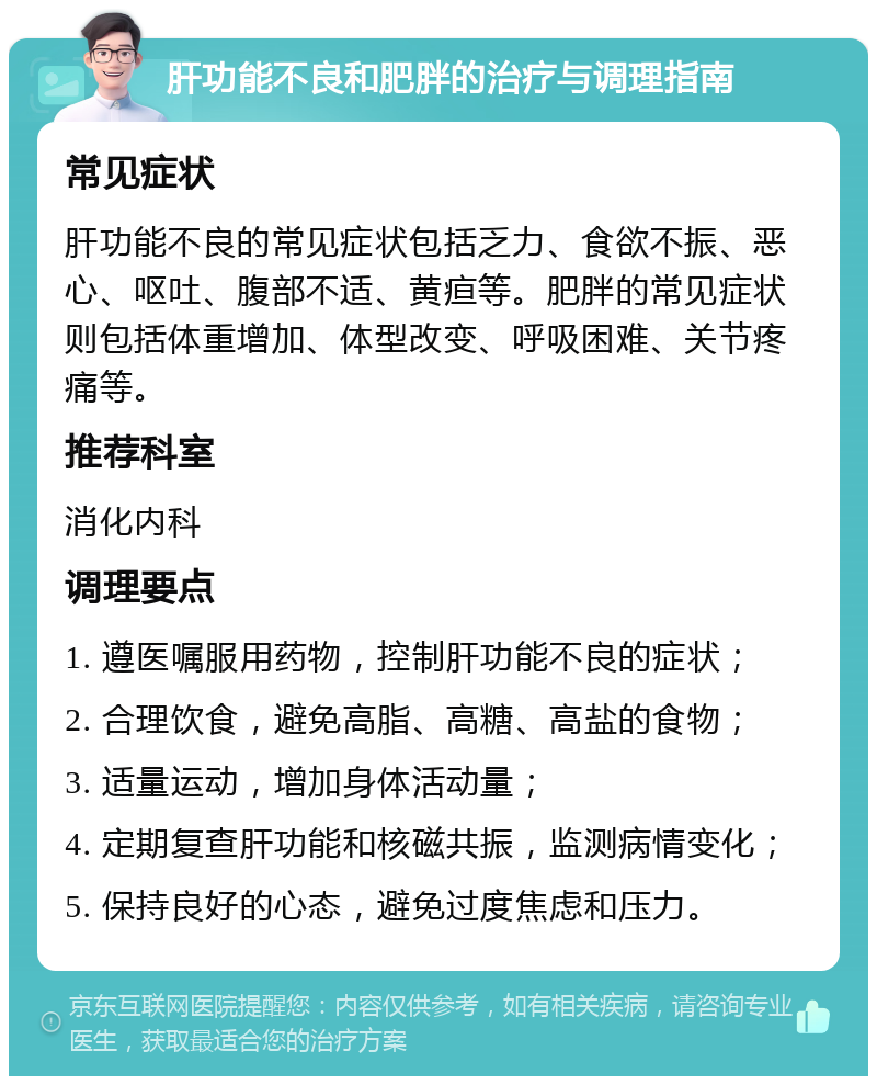 肝功能不良和肥胖的治疗与调理指南 常见症状 肝功能不良的常见症状包括乏力、食欲不振、恶心、呕吐、腹部不适、黄疸等。肥胖的常见症状则包括体重增加、体型改变、呼吸困难、关节疼痛等。 推荐科室 消化内科 调理要点 1. 遵医嘱服用药物，控制肝功能不良的症状； 2. 合理饮食，避免高脂、高糖、高盐的食物； 3. 适量运动，增加身体活动量； 4. 定期复查肝功能和核磁共振，监测病情变化； 5. 保持良好的心态，避免过度焦虑和压力。