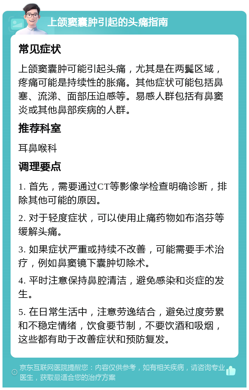 上颌窦囊肿引起的头痛指南 常见症状 上颌窦囊肿可能引起头痛，尤其是在两鬓区域，疼痛可能是持续性的胀痛。其他症状可能包括鼻塞、流涕、面部压迫感等。易感人群包括有鼻窦炎或其他鼻部疾病的人群。 推荐科室 耳鼻喉科 调理要点 1. 首先，需要通过CT等影像学检查明确诊断，排除其他可能的原因。 2. 对于轻度症状，可以使用止痛药物如布洛芬等缓解头痛。 3. 如果症状严重或持续不改善，可能需要手术治疗，例如鼻窦镜下囊肿切除术。 4. 平时注意保持鼻腔清洁，避免感染和炎症的发生。 5. 在日常生活中，注意劳逸结合，避免过度劳累和不稳定情绪，饮食要节制，不要饮酒和吸烟，这些都有助于改善症状和预防复发。