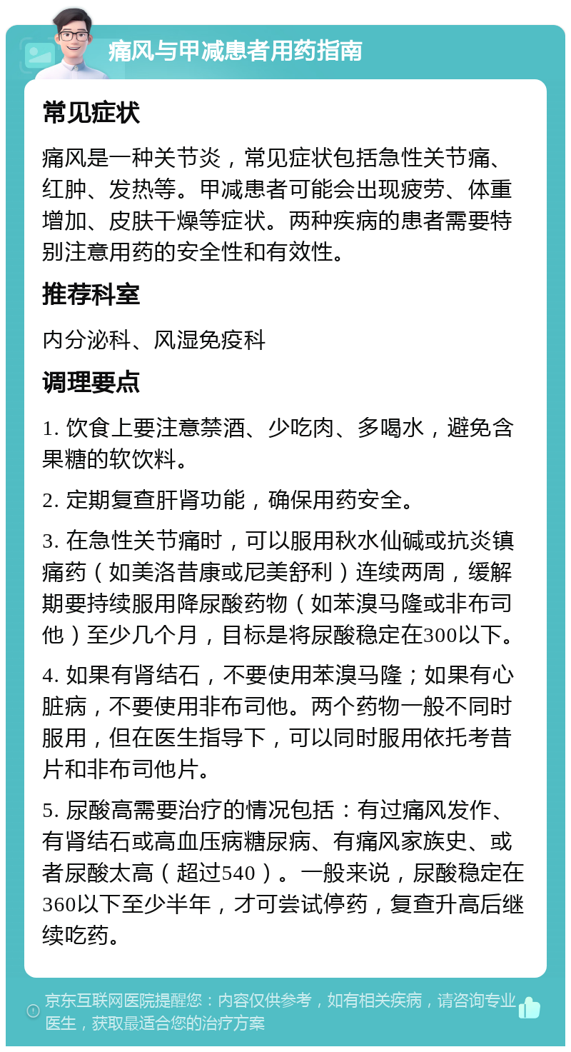 痛风与甲减患者用药指南 常见症状 痛风是一种关节炎，常见症状包括急性关节痛、红肿、发热等。甲减患者可能会出现疲劳、体重增加、皮肤干燥等症状。两种疾病的患者需要特别注意用药的安全性和有效性。 推荐科室 内分泌科、风湿免疫科 调理要点 1. 饮食上要注意禁酒、少吃肉、多喝水，避免含果糖的软饮料。 2. 定期复查肝肾功能，确保用药安全。 3. 在急性关节痛时，可以服用秋水仙碱或抗炎镇痛药（如美洛昔康或尼美舒利）连续两周，缓解期要持续服用降尿酸药物（如苯溴马隆或非布司他）至少几个月，目标是将尿酸稳定在300以下。 4. 如果有肾结石，不要使用苯溴马隆；如果有心脏病，不要使用非布司他。两个药物一般不同时服用，但在医生指导下，可以同时服用依托考昔片和非布司他片。 5. 尿酸高需要治疗的情况包括：有过痛风发作、有肾结石或高血压病糖尿病、有痛风家族史、或者尿酸太高（超过540）。一般来说，尿酸稳定在360以下至少半年，才可尝试停药，复查升高后继续吃药。