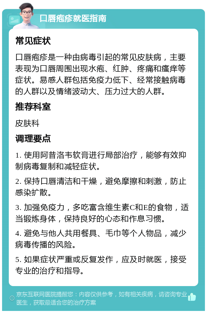 口唇疱疹就医指南 常见症状 口唇疱疹是一种由病毒引起的常见皮肤病，主要表现为口唇周围出现水疱、红肿、疼痛和瘙痒等症状。易感人群包括免疫力低下、经常接触病毒的人群以及情绪波动大、压力过大的人群。 推荐科室 皮肤科 调理要点 1. 使用阿昔洛韦软膏进行局部治疗，能够有效抑制病毒复制和减轻症状。 2. 保持口唇清洁和干燥，避免摩擦和刺激，防止感染扩散。 3. 加强免疫力，多吃富含维生素C和E的食物，适当锻炼身体，保持良好的心态和作息习惯。 4. 避免与他人共用餐具、毛巾等个人物品，减少病毒传播的风险。 5. 如果症状严重或反复发作，应及时就医，接受专业的治疗和指导。