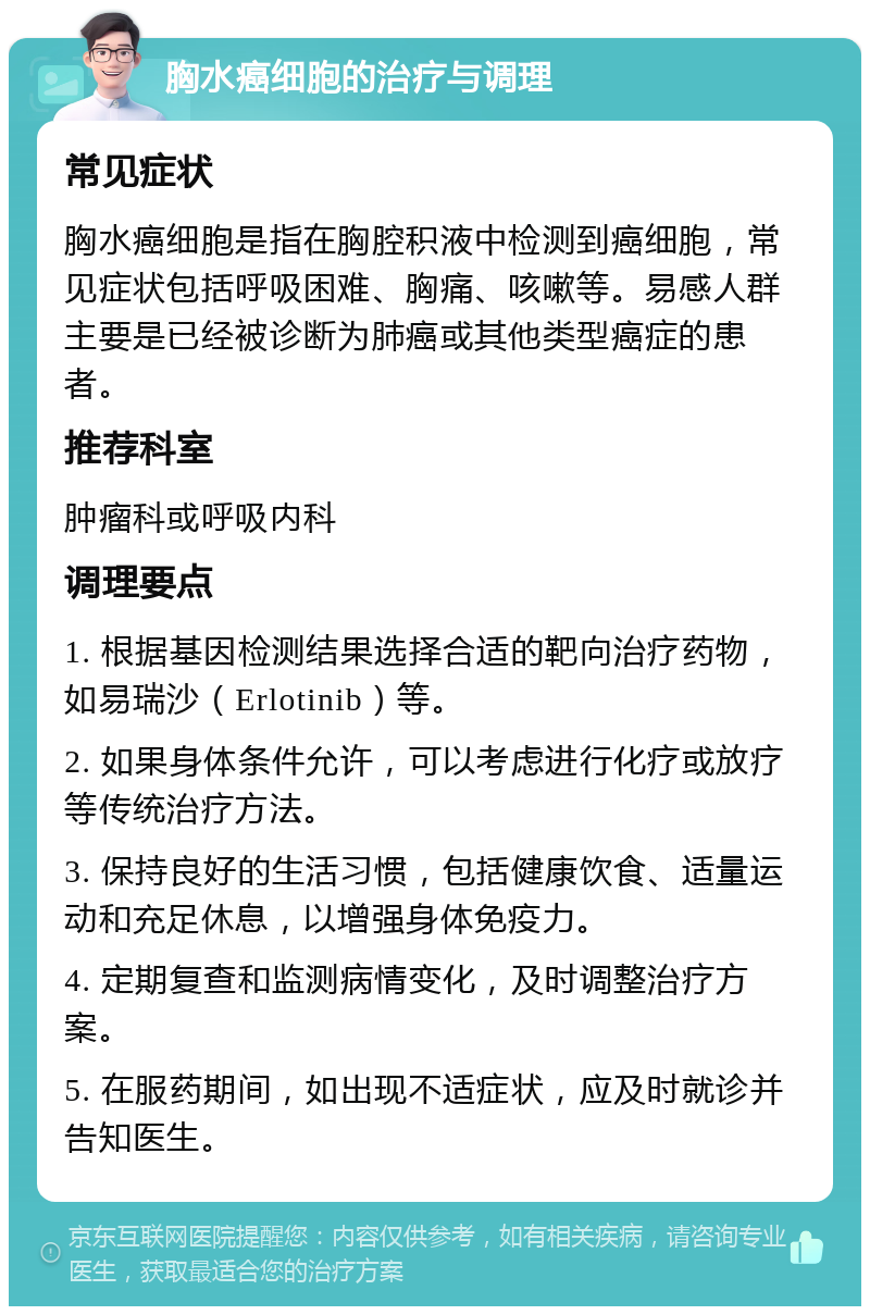 胸水癌细胞的治疗与调理 常见症状 胸水癌细胞是指在胸腔积液中检测到癌细胞，常见症状包括呼吸困难、胸痛、咳嗽等。易感人群主要是已经被诊断为肺癌或其他类型癌症的患者。 推荐科室 肿瘤科或呼吸内科 调理要点 1. 根据基因检测结果选择合适的靶向治疗药物，如易瑞沙（Erlotinib）等。 2. 如果身体条件允许，可以考虑进行化疗或放疗等传统治疗方法。 3. 保持良好的生活习惯，包括健康饮食、适量运动和充足休息，以增强身体免疫力。 4. 定期复查和监测病情变化，及时调整治疗方案。 5. 在服药期间，如出现不适症状，应及时就诊并告知医生。