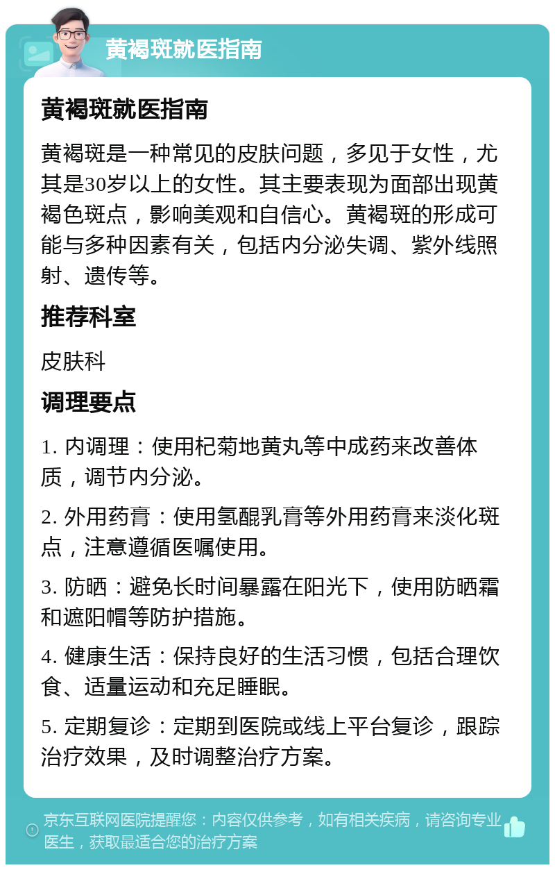 黄褐斑就医指南 黄褐斑就医指南 黄褐斑是一种常见的皮肤问题，多见于女性，尤其是30岁以上的女性。其主要表现为面部出现黄褐色斑点，影响美观和自信心。黄褐斑的形成可能与多种因素有关，包括内分泌失调、紫外线照射、遗传等。 推荐科室 皮肤科 调理要点 1. 内调理：使用杞菊地黄丸等中成药来改善体质，调节内分泌。 2. 外用药膏：使用氢醌乳膏等外用药膏来淡化斑点，注意遵循医嘱使用。 3. 防晒：避免长时间暴露在阳光下，使用防晒霜和遮阳帽等防护措施。 4. 健康生活：保持良好的生活习惯，包括合理饮食、适量运动和充足睡眠。 5. 定期复诊：定期到医院或线上平台复诊，跟踪治疗效果，及时调整治疗方案。