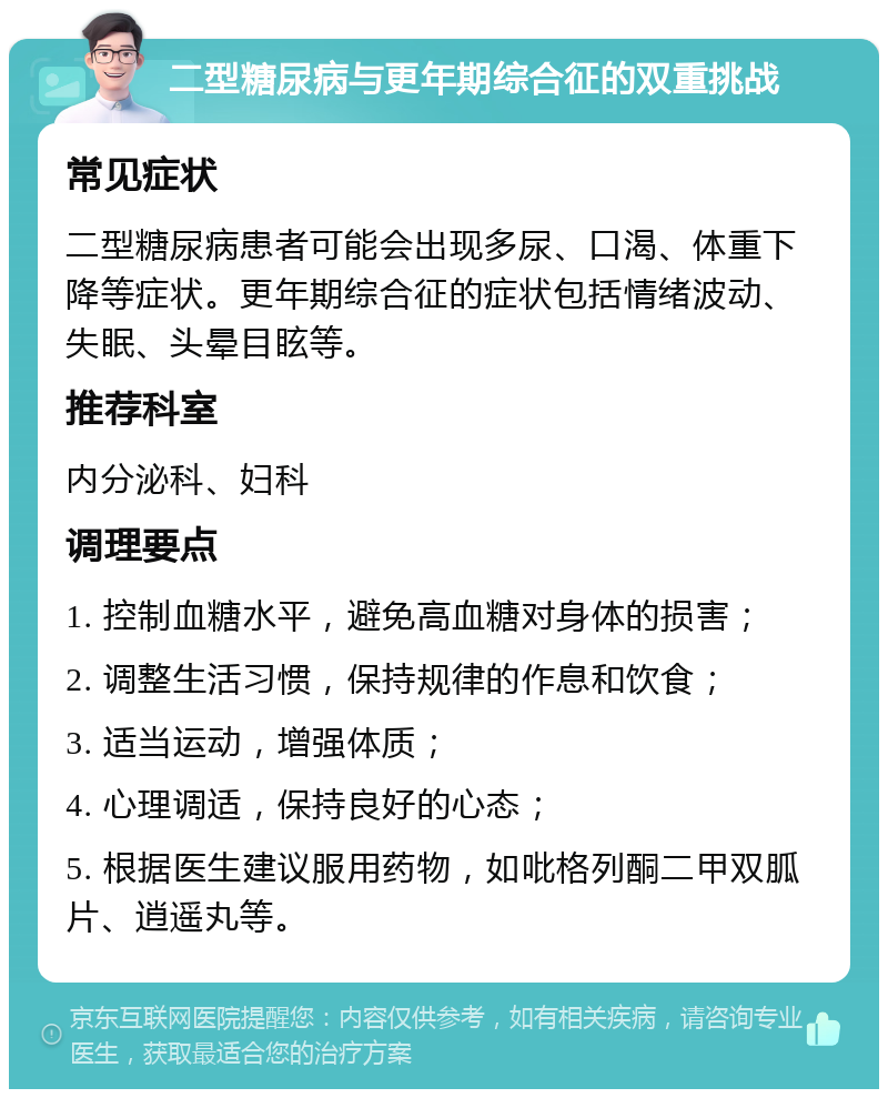 二型糖尿病与更年期综合征的双重挑战 常见症状 二型糖尿病患者可能会出现多尿、口渴、体重下降等症状。更年期综合征的症状包括情绪波动、失眠、头晕目眩等。 推荐科室 内分泌科、妇科 调理要点 1. 控制血糖水平，避免高血糖对身体的损害； 2. 调整生活习惯，保持规律的作息和饮食； 3. 适当运动，增强体质； 4. 心理调适，保持良好的心态； 5. 根据医生建议服用药物，如吡格列酮二甲双胍片、逍遥丸等。