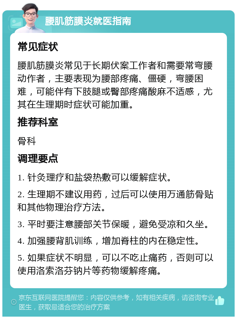 腰肌筋膜炎就医指南 常见症状 腰肌筋膜炎常见于长期伏案工作者和需要常弯腰动作者，主要表现为腰部疼痛、僵硬，弯腰困难，可能伴有下肢腿或臀部疼痛酸麻不适感，尤其在生理期时症状可能加重。 推荐科室 骨科 调理要点 1. 针灸理疗和盐袋热敷可以缓解症状。 2. 生理期不建议用药，过后可以使用万通筋骨贴和其他物理治疗方法。 3. 平时要注意腰部关节保暖，避免受凉和久坐。 4. 加强腰背肌训练，增加脊柱的内在稳定性。 5. 如果症状不明显，可以不吃止痛药，否则可以使用洛索洛芬钠片等药物缓解疼痛。