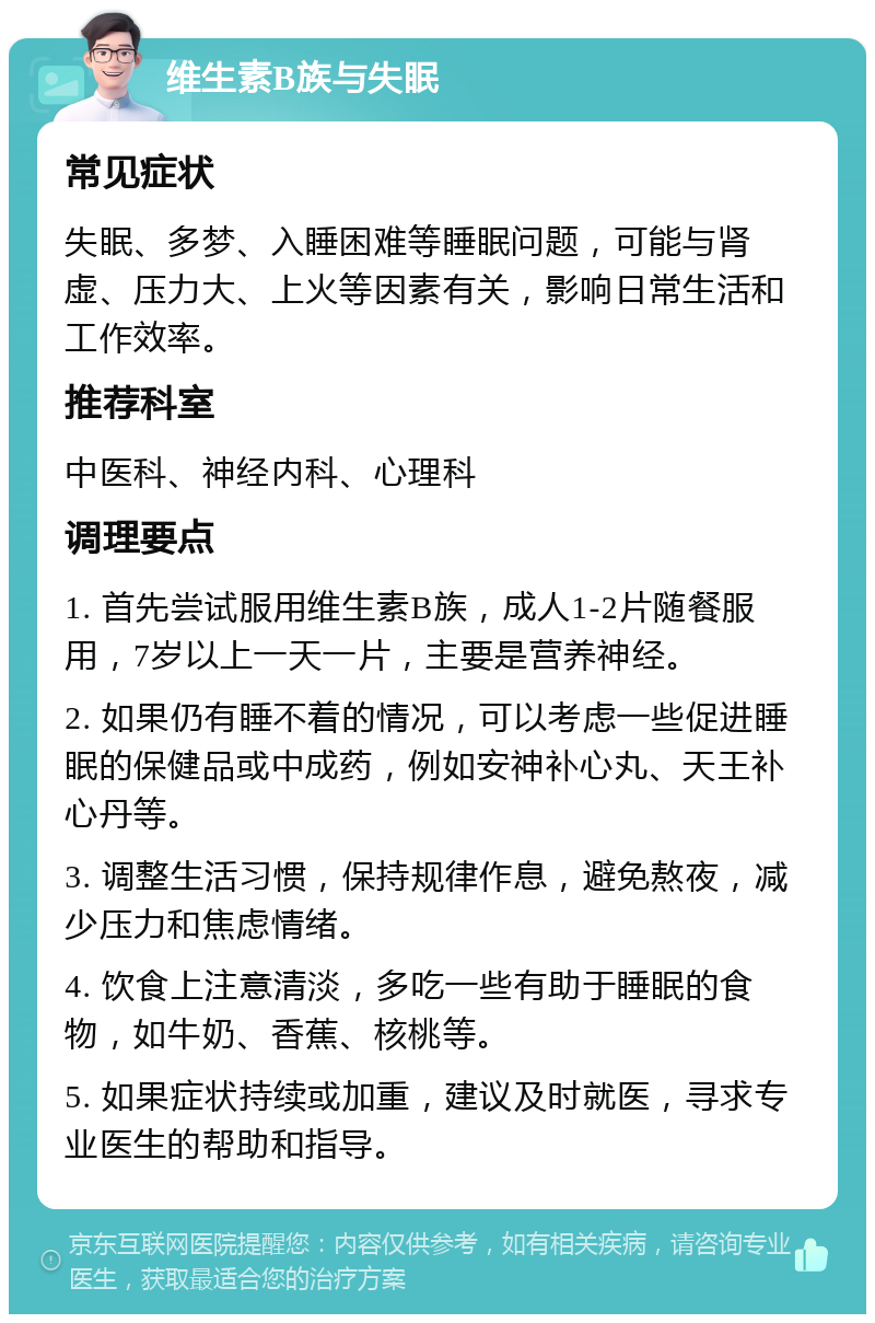 维生素B族与失眠 常见症状 失眠、多梦、入睡困难等睡眠问题，可能与肾虚、压力大、上火等因素有关，影响日常生活和工作效率。 推荐科室 中医科、神经内科、心理科 调理要点 1. 首先尝试服用维生素B族，成人1-2片随餐服用，7岁以上一天一片，主要是营养神经。 2. 如果仍有睡不着的情况，可以考虑一些促进睡眠的保健品或中成药，例如安神补心丸、天王补心丹等。 3. 调整生活习惯，保持规律作息，避免熬夜，减少压力和焦虑情绪。 4. 饮食上注意清淡，多吃一些有助于睡眠的食物，如牛奶、香蕉、核桃等。 5. 如果症状持续或加重，建议及时就医，寻求专业医生的帮助和指导。