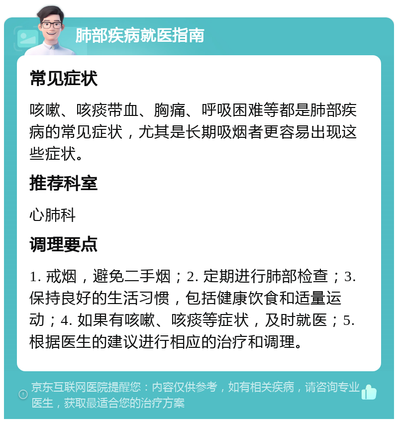 肺部疾病就医指南 常见症状 咳嗽、咳痰带血、胸痛、呼吸困难等都是肺部疾病的常见症状，尤其是长期吸烟者更容易出现这些症状。 推荐科室 心肺科 调理要点 1. 戒烟，避免二手烟；2. 定期进行肺部检查；3. 保持良好的生活习惯，包括健康饮食和适量运动；4. 如果有咳嗽、咳痰等症状，及时就医；5. 根据医生的建议进行相应的治疗和调理。