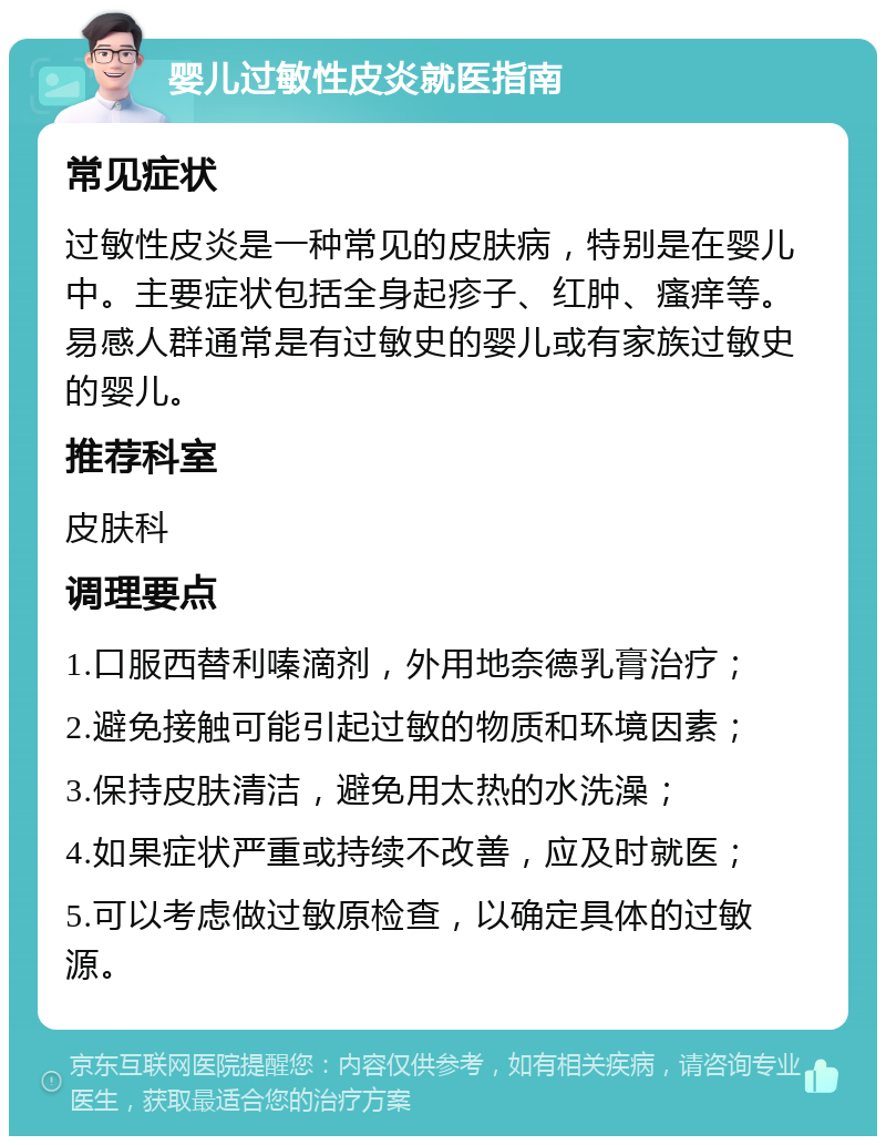 婴儿过敏性皮炎就医指南 常见症状 过敏性皮炎是一种常见的皮肤病，特别是在婴儿中。主要症状包括全身起疹子、红肿、瘙痒等。易感人群通常是有过敏史的婴儿或有家族过敏史的婴儿。 推荐科室 皮肤科 调理要点 1.口服西替利嗪滴剂，外用地奈德乳膏治疗； 2.避免接触可能引起过敏的物质和环境因素； 3.保持皮肤清洁，避免用太热的水洗澡； 4.如果症状严重或持续不改善，应及时就医； 5.可以考虑做过敏原检查，以确定具体的过敏源。