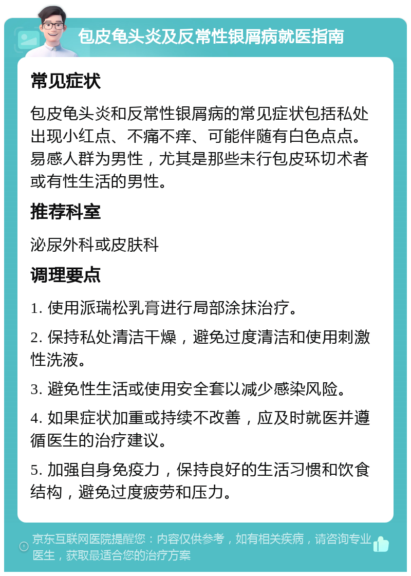 包皮龟头炎及反常性银屑病就医指南 常见症状 包皮龟头炎和反常性银屑病的常见症状包括私处出现小红点、不痛不痒、可能伴随有白色点点。易感人群为男性，尤其是那些未行包皮环切术者或有性生活的男性。 推荐科室 泌尿外科或皮肤科 调理要点 1. 使用派瑞松乳膏进行局部涂抹治疗。 2. 保持私处清洁干燥，避免过度清洁和使用刺激性洗液。 3. 避免性生活或使用安全套以减少感染风险。 4. 如果症状加重或持续不改善，应及时就医并遵循医生的治疗建议。 5. 加强自身免疫力，保持良好的生活习惯和饮食结构，避免过度疲劳和压力。