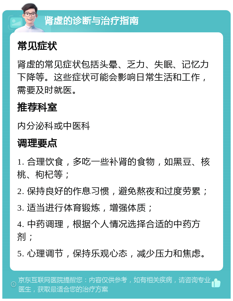 肾虚的诊断与治疗指南 常见症状 肾虚的常见症状包括头晕、乏力、失眠、记忆力下降等。这些症状可能会影响日常生活和工作，需要及时就医。 推荐科室 内分泌科或中医科 调理要点 1. 合理饮食，多吃一些补肾的食物，如黑豆、核桃、枸杞等； 2. 保持良好的作息习惯，避免熬夜和过度劳累； 3. 适当进行体育锻炼，增强体质； 4. 中药调理，根据个人情况选择合适的中药方剂； 5. 心理调节，保持乐观心态，减少压力和焦虑。