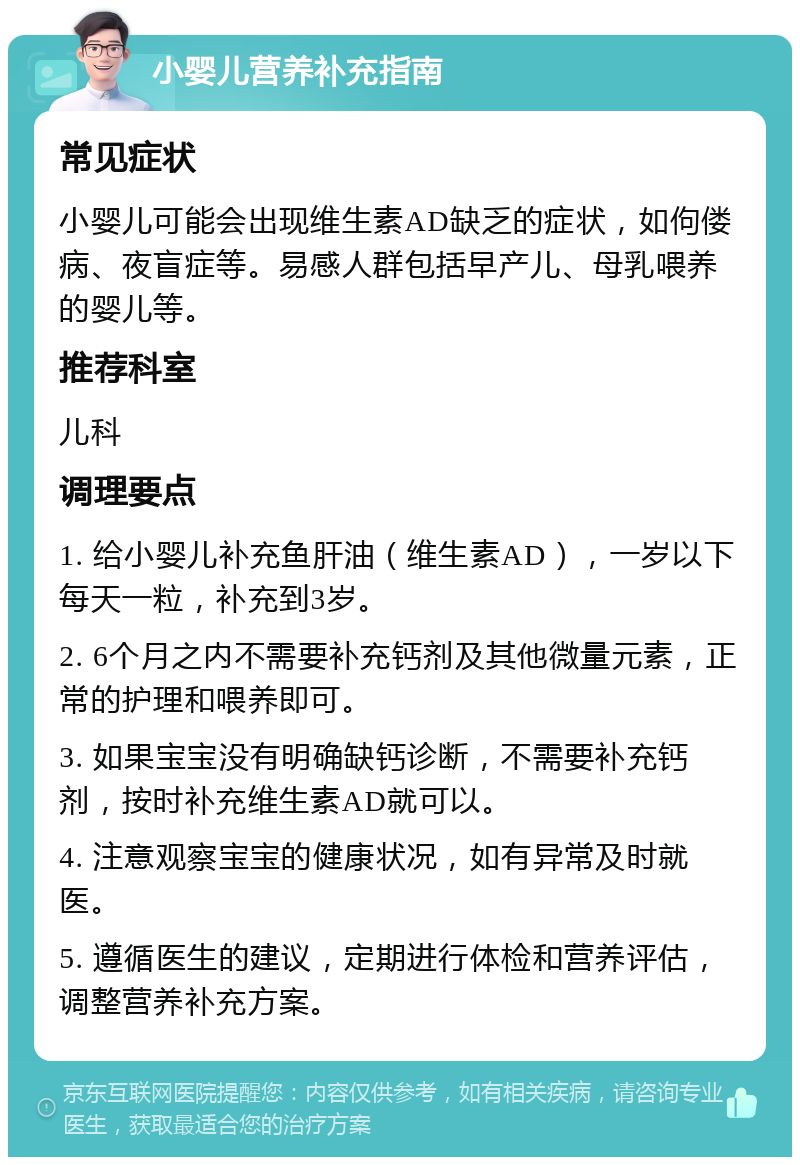 小婴儿营养补充指南 常见症状 小婴儿可能会出现维生素AD缺乏的症状，如佝偻病、夜盲症等。易感人群包括早产儿、母乳喂养的婴儿等。 推荐科室 儿科 调理要点 1. 给小婴儿补充鱼肝油（维生素AD），一岁以下每天一粒，补充到3岁。 2. 6个月之内不需要补充钙剂及其他微量元素，正常的护理和喂养即可。 3. 如果宝宝没有明确缺钙诊断，不需要补充钙剂，按时补充维生素AD就可以。 4. 注意观察宝宝的健康状况，如有异常及时就医。 5. 遵循医生的建议，定期进行体检和营养评估，调整营养补充方案。