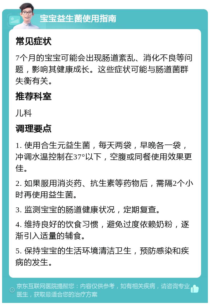 宝宝益生菌使用指南 常见症状 7个月的宝宝可能会出现肠道紊乱、消化不良等问题，影响其健康成长。这些症状可能与肠道菌群失衡有关。 推荐科室 儿科 调理要点 1. 使用合生元益生菌，每天两袋，早晚各一袋，冲调水温控制在37°以下，空腹或同餐使用效果更佳。 2. 如果服用消炎药、抗生素等药物后，需隔2个小时再使用益生菌。 3. 监测宝宝的肠道健康状况，定期复查。 4. 维持良好的饮食习惯，避免过度依赖奶粉，逐渐引入适量的辅食。 5. 保持宝宝的生活环境清洁卫生，预防感染和疾病的发生。