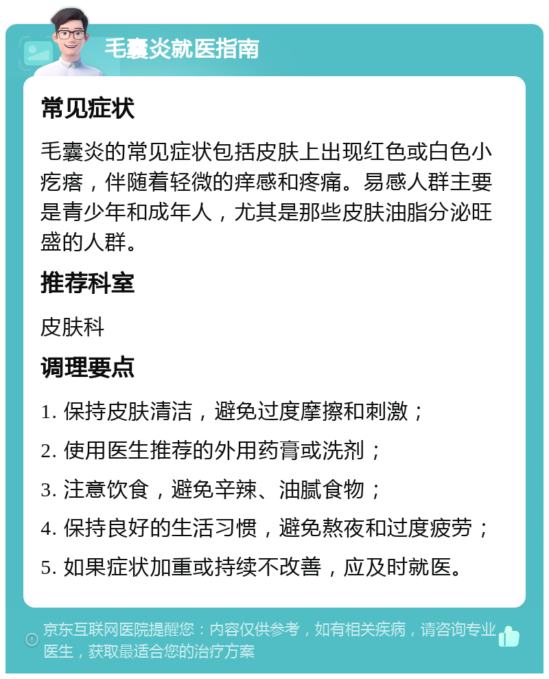 毛囊炎就医指南 常见症状 毛囊炎的常见症状包括皮肤上出现红色或白色小疙瘩，伴随着轻微的痒感和疼痛。易感人群主要是青少年和成年人，尤其是那些皮肤油脂分泌旺盛的人群。 推荐科室 皮肤科 调理要点 1. 保持皮肤清洁，避免过度摩擦和刺激； 2. 使用医生推荐的外用药膏或洗剂； 3. 注意饮食，避免辛辣、油腻食物； 4. 保持良好的生活习惯，避免熬夜和过度疲劳； 5. 如果症状加重或持续不改善，应及时就医。