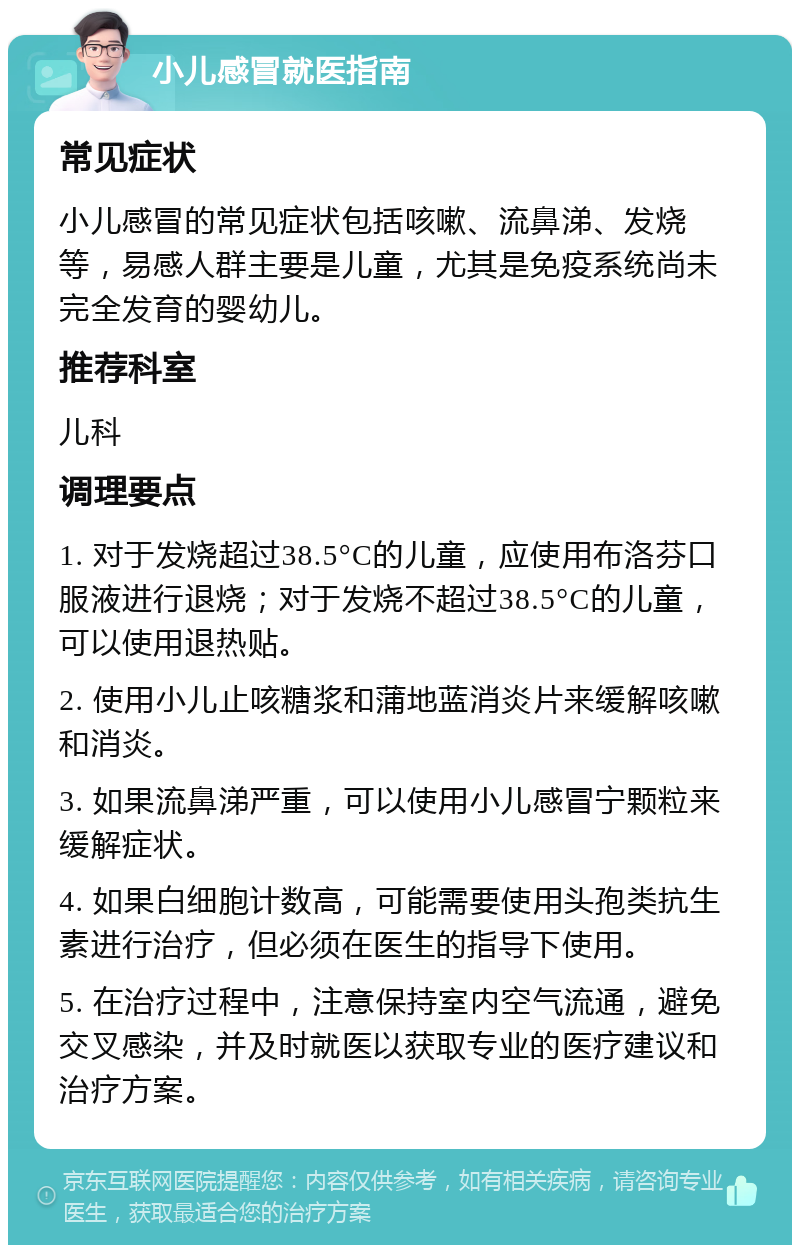 小儿感冒就医指南 常见症状 小儿感冒的常见症状包括咳嗽、流鼻涕、发烧等，易感人群主要是儿童，尤其是免疫系统尚未完全发育的婴幼儿。 推荐科室 儿科 调理要点 1. 对于发烧超过38.5°C的儿童，应使用布洛芬口服液进行退烧；对于发烧不超过38.5°C的儿童，可以使用退热贴。 2. 使用小儿止咳糖浆和蒲地蓝消炎片来缓解咳嗽和消炎。 3. 如果流鼻涕严重，可以使用小儿感冒宁颗粒来缓解症状。 4. 如果白细胞计数高，可能需要使用头孢类抗生素进行治疗，但必须在医生的指导下使用。 5. 在治疗过程中，注意保持室内空气流通，避免交叉感染，并及时就医以获取专业的医疗建议和治疗方案。