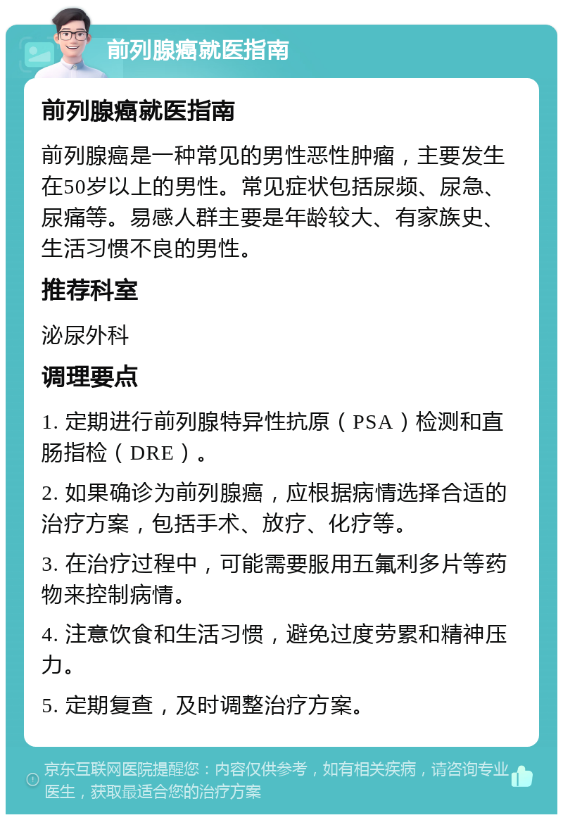 前列腺癌就医指南 前列腺癌就医指南 前列腺癌是一种常见的男性恶性肿瘤，主要发生在50岁以上的男性。常见症状包括尿频、尿急、尿痛等。易感人群主要是年龄较大、有家族史、生活习惯不良的男性。 推荐科室 泌尿外科 调理要点 1. 定期进行前列腺特异性抗原（PSA）检测和直肠指检（DRE）。 2. 如果确诊为前列腺癌，应根据病情选择合适的治疗方案，包括手术、放疗、化疗等。 3. 在治疗过程中，可能需要服用五氟利多片等药物来控制病情。 4. 注意饮食和生活习惯，避免过度劳累和精神压力。 5. 定期复查，及时调整治疗方案。