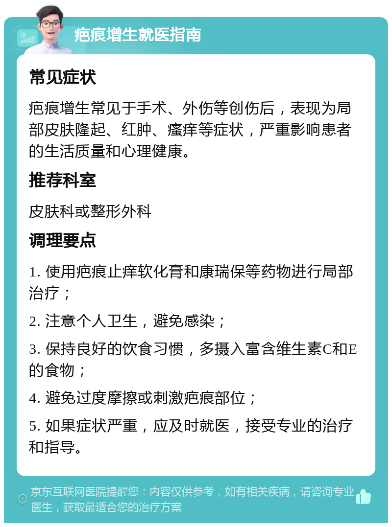 疤痕增生就医指南 常见症状 疤痕增生常见于手术、外伤等创伤后，表现为局部皮肤隆起、红肿、瘙痒等症状，严重影响患者的生活质量和心理健康。 推荐科室 皮肤科或整形外科 调理要点 1. 使用疤痕止痒软化膏和康瑞保等药物进行局部治疗； 2. 注意个人卫生，避免感染； 3. 保持良好的饮食习惯，多摄入富含维生素C和E的食物； 4. 避免过度摩擦或刺激疤痕部位； 5. 如果症状严重，应及时就医，接受专业的治疗和指导。