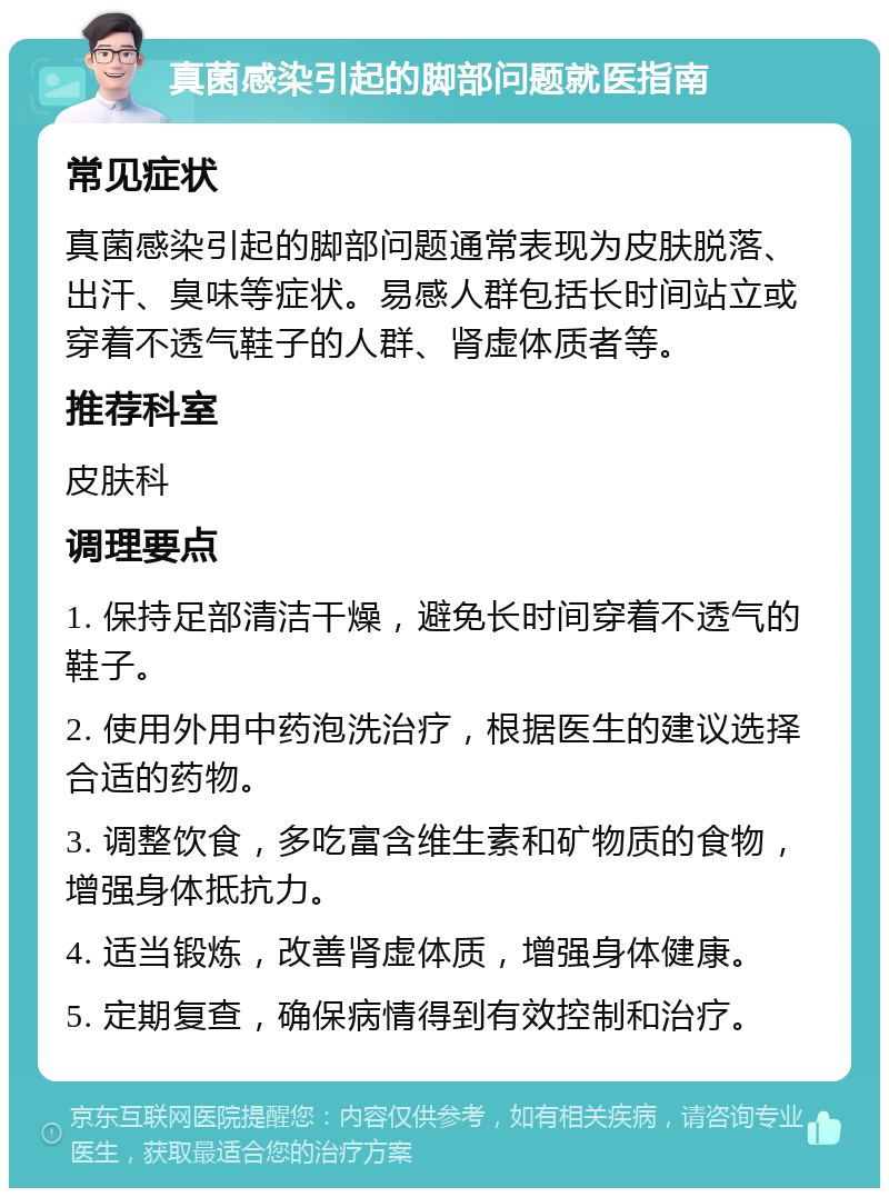 真菌感染引起的脚部问题就医指南 常见症状 真菌感染引起的脚部问题通常表现为皮肤脱落、出汗、臭味等症状。易感人群包括长时间站立或穿着不透气鞋子的人群、肾虚体质者等。 推荐科室 皮肤科 调理要点 1. 保持足部清洁干燥，避免长时间穿着不透气的鞋子。 2. 使用外用中药泡洗治疗，根据医生的建议选择合适的药物。 3. 调整饮食，多吃富含维生素和矿物质的食物，增强身体抵抗力。 4. 适当锻炼，改善肾虚体质，增强身体健康。 5. 定期复查，确保病情得到有效控制和治疗。