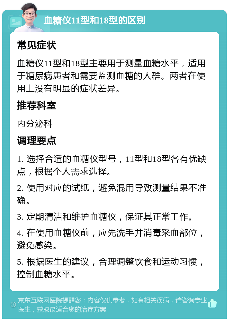 血糖仪11型和18型的区别 常见症状 血糖仪11型和18型主要用于测量血糖水平，适用于糖尿病患者和需要监测血糖的人群。两者在使用上没有明显的症状差异。 推荐科室 内分泌科 调理要点 1. 选择合适的血糖仪型号，11型和18型各有优缺点，根据个人需求选择。 2. 使用对应的试纸，避免混用导致测量结果不准确。 3. 定期清洁和维护血糖仪，保证其正常工作。 4. 在使用血糖仪前，应先洗手并消毒采血部位，避免感染。 5. 根据医生的建议，合理调整饮食和运动习惯，控制血糖水平。