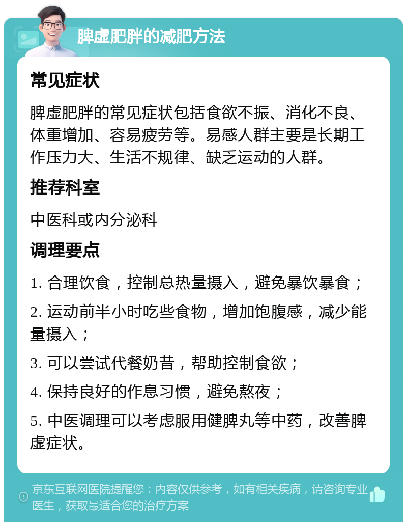 脾虚肥胖的减肥方法 常见症状 脾虚肥胖的常见症状包括食欲不振、消化不良、体重增加、容易疲劳等。易感人群主要是长期工作压力大、生活不规律、缺乏运动的人群。 推荐科室 中医科或内分泌科 调理要点 1. 合理饮食，控制总热量摄入，避免暴饮暴食； 2. 运动前半小时吃些食物，增加饱腹感，减少能量摄入； 3. 可以尝试代餐奶昔，帮助控制食欲； 4. 保持良好的作息习惯，避免熬夜； 5. 中医调理可以考虑服用健脾丸等中药，改善脾虚症状。