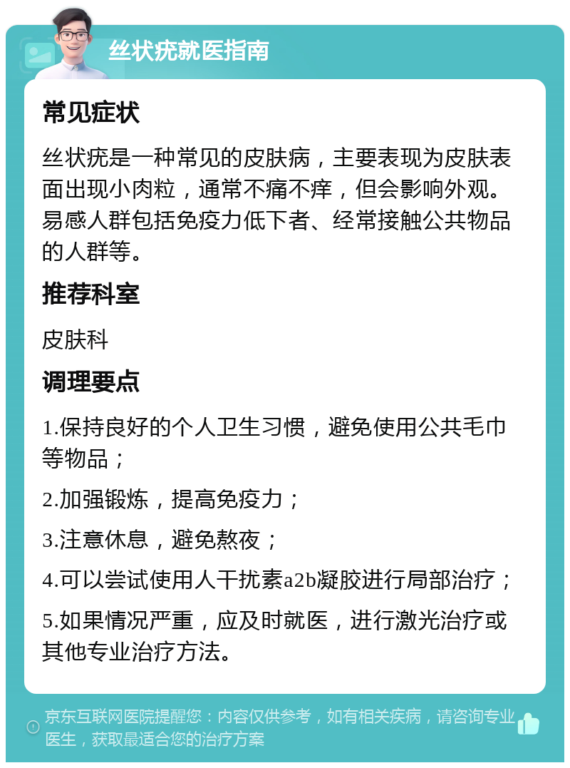 丝状疣就医指南 常见症状 丝状疣是一种常见的皮肤病，主要表现为皮肤表面出现小肉粒，通常不痛不痒，但会影响外观。易感人群包括免疫力低下者、经常接触公共物品的人群等。 推荐科室 皮肤科 调理要点 1.保持良好的个人卫生习惯，避免使用公共毛巾等物品； 2.加强锻炼，提高免疫力； 3.注意休息，避免熬夜； 4.可以尝试使用人干扰素a2b凝胶进行局部治疗； 5.如果情况严重，应及时就医，进行激光治疗或其他专业治疗方法。