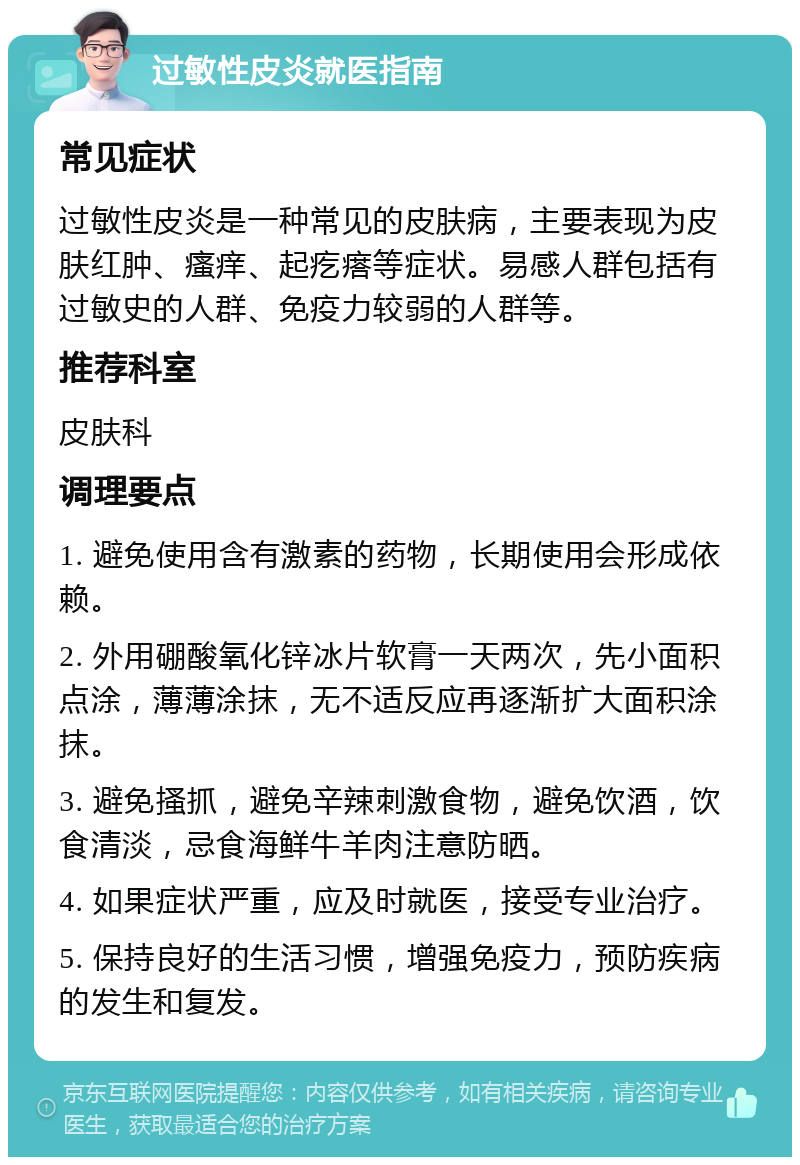 过敏性皮炎就医指南 常见症状 过敏性皮炎是一种常见的皮肤病，主要表现为皮肤红肿、瘙痒、起疙瘩等症状。易感人群包括有过敏史的人群、免疫力较弱的人群等。 推荐科室 皮肤科 调理要点 1. 避免使用含有激素的药物，长期使用会形成依赖。 2. 外用硼酸氧化锌冰片软膏一天两次，先小面积点涂，薄薄涂抹，无不适反应再逐渐扩大面积涂抹。 3. 避免搔抓，避免辛辣刺激食物，避免饮酒，饮食清淡，忌食海鲜牛羊肉注意防晒。 4. 如果症状严重，应及时就医，接受专业治疗。 5. 保持良好的生活习惯，增强免疫力，预防疾病的发生和复发。