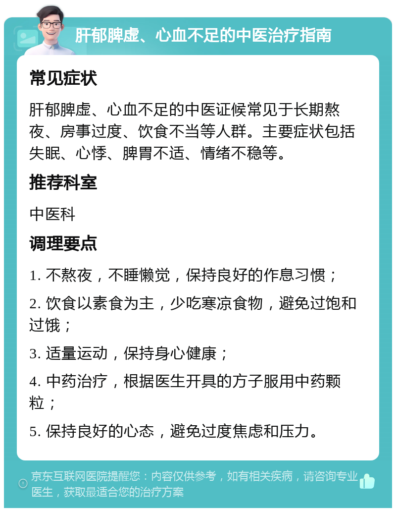 肝郁脾虚、心血不足的中医治疗指南 常见症状 肝郁脾虚、心血不足的中医证候常见于长期熬夜、房事过度、饮食不当等人群。主要症状包括失眠、心悸、脾胃不适、情绪不稳等。 推荐科室 中医科 调理要点 1. 不熬夜，不睡懒觉，保持良好的作息习惯； 2. 饮食以素食为主，少吃寒凉食物，避免过饱和过饿； 3. 适量运动，保持身心健康； 4. 中药治疗，根据医生开具的方子服用中药颗粒； 5. 保持良好的心态，避免过度焦虑和压力。