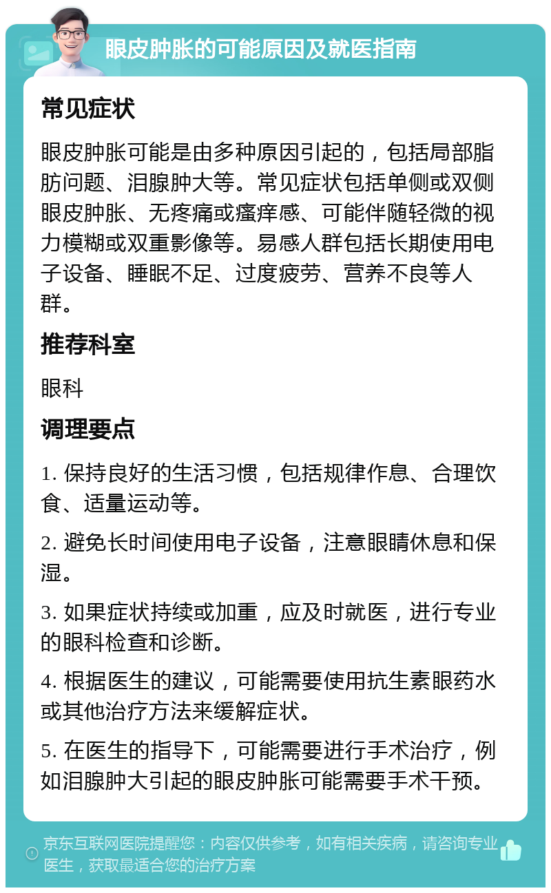 眼皮肿胀的可能原因及就医指南 常见症状 眼皮肿胀可能是由多种原因引起的，包括局部脂肪问题、泪腺肿大等。常见症状包括单侧或双侧眼皮肿胀、无疼痛或瘙痒感、可能伴随轻微的视力模糊或双重影像等。易感人群包括长期使用电子设备、睡眠不足、过度疲劳、营养不良等人群。 推荐科室 眼科 调理要点 1. 保持良好的生活习惯，包括规律作息、合理饮食、适量运动等。 2. 避免长时间使用电子设备，注意眼睛休息和保湿。 3. 如果症状持续或加重，应及时就医，进行专业的眼科检查和诊断。 4. 根据医生的建议，可能需要使用抗生素眼药水或其他治疗方法来缓解症状。 5. 在医生的指导下，可能需要进行手术治疗，例如泪腺肿大引起的眼皮肿胀可能需要手术干预。