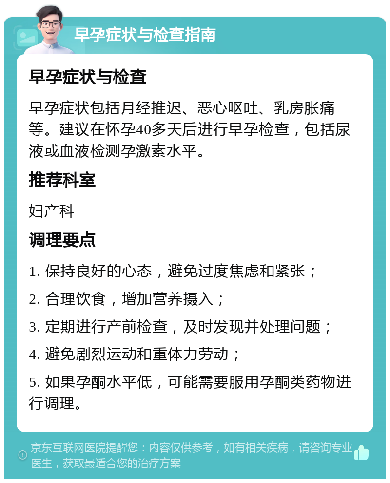 早孕症状与检查指南 早孕症状与检查 早孕症状包括月经推迟、恶心呕吐、乳房胀痛等。建议在怀孕40多天后进行早孕检查，包括尿液或血液检测孕激素水平。 推荐科室 妇产科 调理要点 1. 保持良好的心态，避免过度焦虑和紧张； 2. 合理饮食，增加营养摄入； 3. 定期进行产前检查，及时发现并处理问题； 4. 避免剧烈运动和重体力劳动； 5. 如果孕酮水平低，可能需要服用孕酮类药物进行调理。