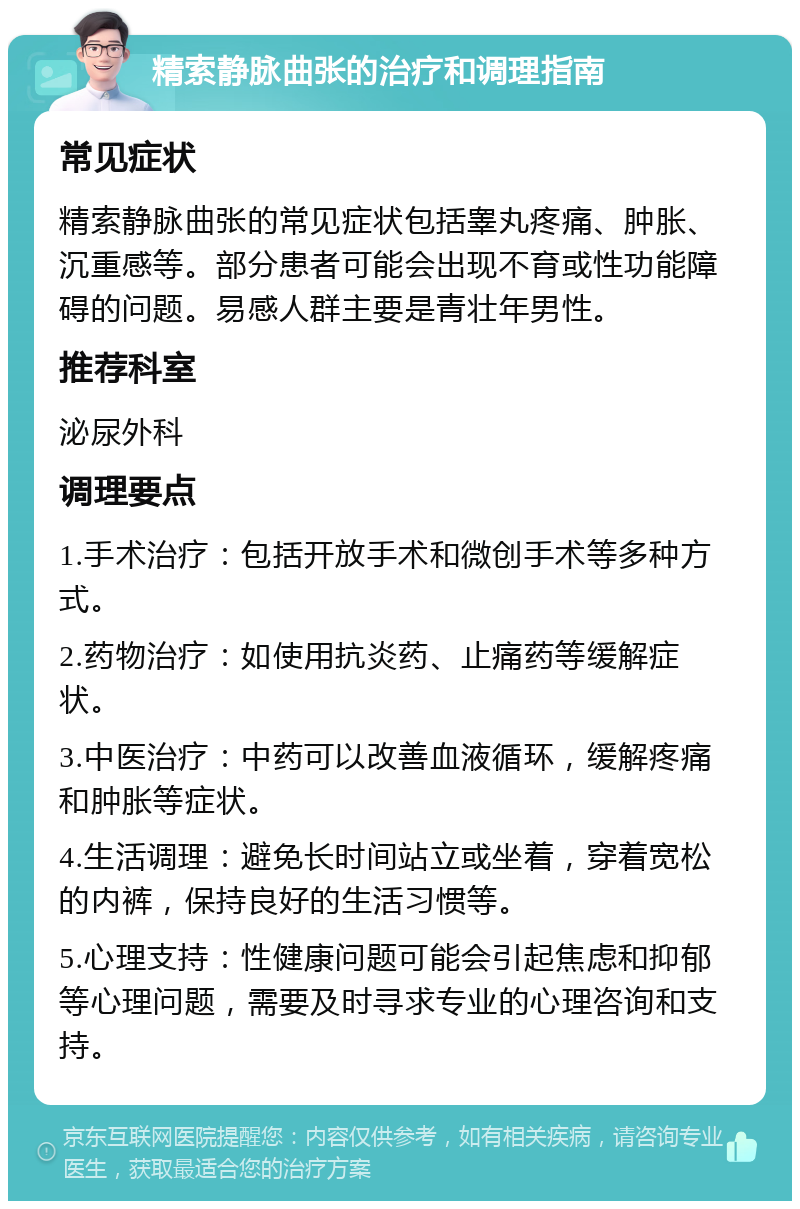 精索静脉曲张的治疗和调理指南 常见症状 精索静脉曲张的常见症状包括睾丸疼痛、肿胀、沉重感等。部分患者可能会出现不育或性功能障碍的问题。易感人群主要是青壮年男性。 推荐科室 泌尿外科 调理要点 1.手术治疗：包括开放手术和微创手术等多种方式。 2.药物治疗：如使用抗炎药、止痛药等缓解症状。 3.中医治疗：中药可以改善血液循环，缓解疼痛和肿胀等症状。 4.生活调理：避免长时间站立或坐着，穿着宽松的内裤，保持良好的生活习惯等。 5.心理支持：性健康问题可能会引起焦虑和抑郁等心理问题，需要及时寻求专业的心理咨询和支持。