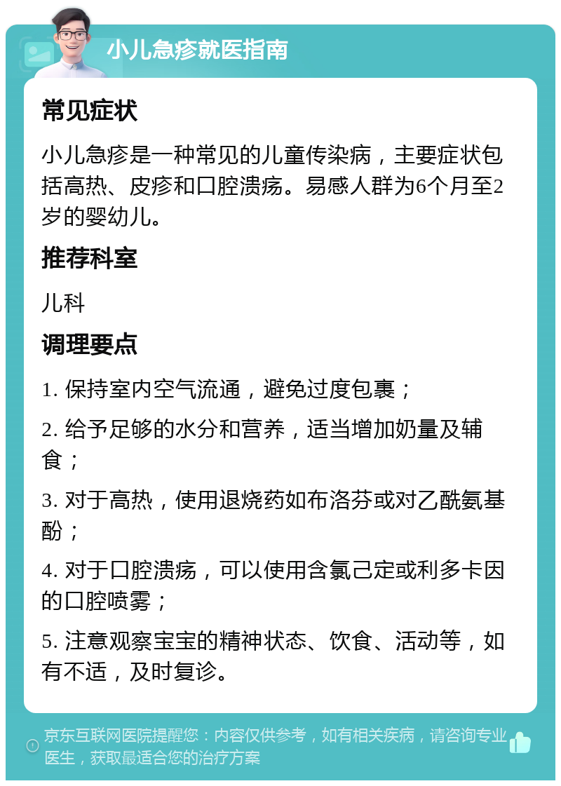 小儿急疹就医指南 常见症状 小儿急疹是一种常见的儿童传染病，主要症状包括高热、皮疹和口腔溃疡。易感人群为6个月至2岁的婴幼儿。 推荐科室 儿科 调理要点 1. 保持室内空气流通，避免过度包裹； 2. 给予足够的水分和营养，适当增加奶量及辅食； 3. 对于高热，使用退烧药如布洛芬或对乙酰氨基酚； 4. 对于口腔溃疡，可以使用含氯己定或利多卡因的口腔喷雾； 5. 注意观察宝宝的精神状态、饮食、活动等，如有不适，及时复诊。