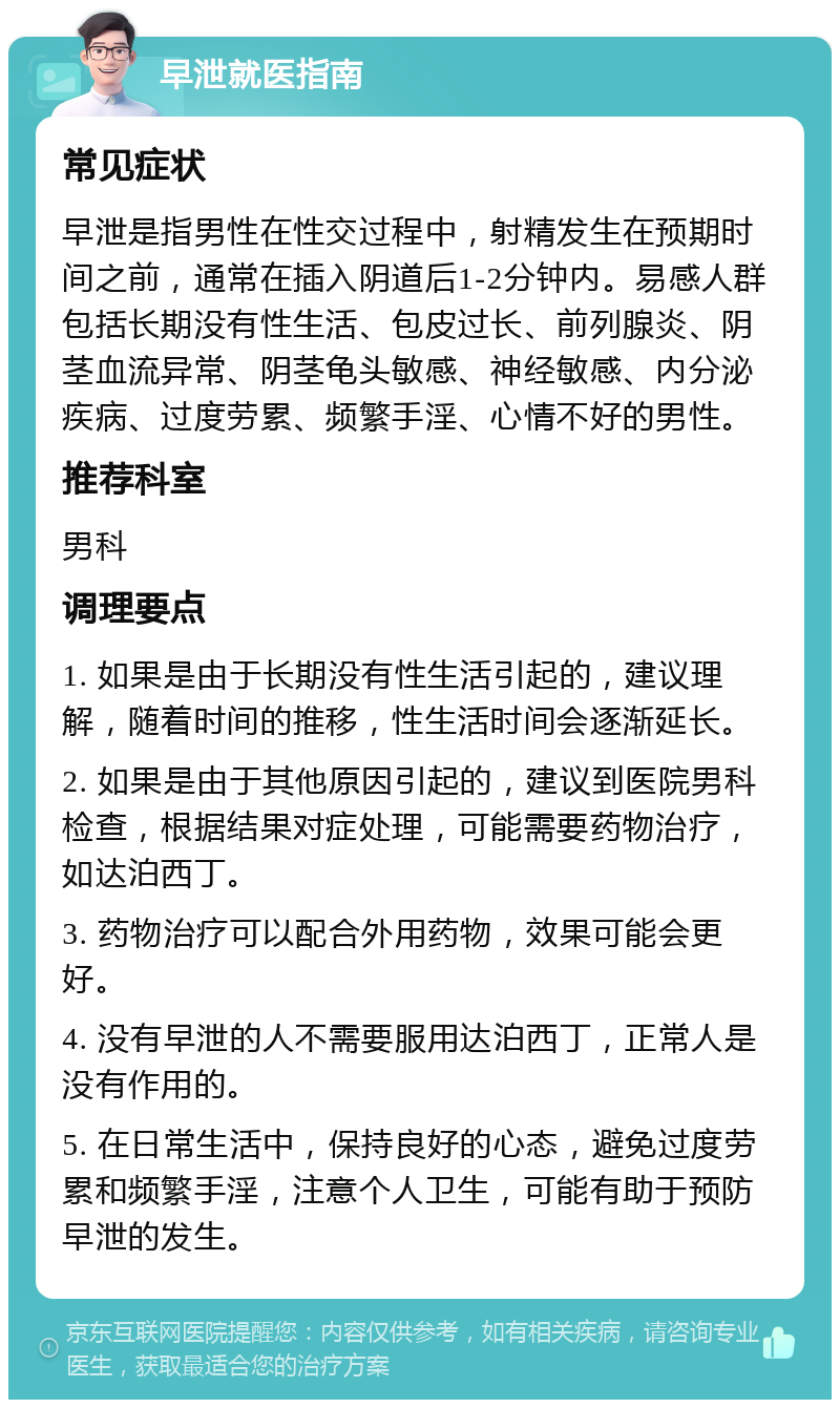 早泄就医指南 常见症状 早泄是指男性在性交过程中，射精发生在预期时间之前，通常在插入阴道后1-2分钟内。易感人群包括长期没有性生活、包皮过长、前列腺炎、阴茎血流异常、阴茎龟头敏感、神经敏感、内分泌疾病、过度劳累、频繁手淫、心情不好的男性。 推荐科室 男科 调理要点 1. 如果是由于长期没有性生活引起的，建议理解，随着时间的推移，性生活时间会逐渐延长。 2. 如果是由于其他原因引起的，建议到医院男科检查，根据结果对症处理，可能需要药物治疗，如达泊西丁。 3. 药物治疗可以配合外用药物，效果可能会更好。 4. 没有早泄的人不需要服用达泊西丁，正常人是没有作用的。 5. 在日常生活中，保持良好的心态，避免过度劳累和频繁手淫，注意个人卫生，可能有助于预防早泄的发生。