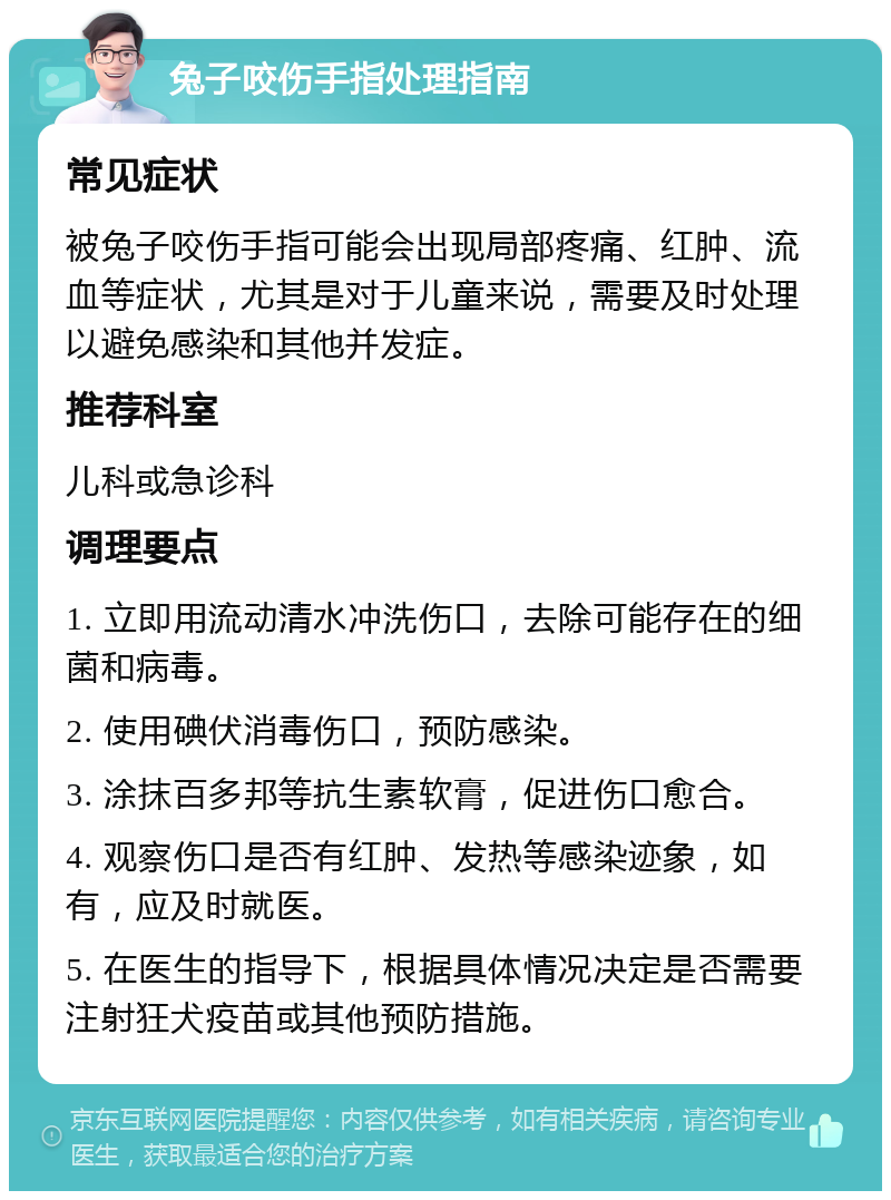 兔子咬伤手指处理指南 常见症状 被兔子咬伤手指可能会出现局部疼痛、红肿、流血等症状，尤其是对于儿童来说，需要及时处理以避免感染和其他并发症。 推荐科室 儿科或急诊科 调理要点 1. 立即用流动清水冲洗伤口，去除可能存在的细菌和病毒。 2. 使用碘伏消毒伤口，预防感染。 3. 涂抹百多邦等抗生素软膏，促进伤口愈合。 4. 观察伤口是否有红肿、发热等感染迹象，如有，应及时就医。 5. 在医生的指导下，根据具体情况决定是否需要注射狂犬疫苗或其他预防措施。