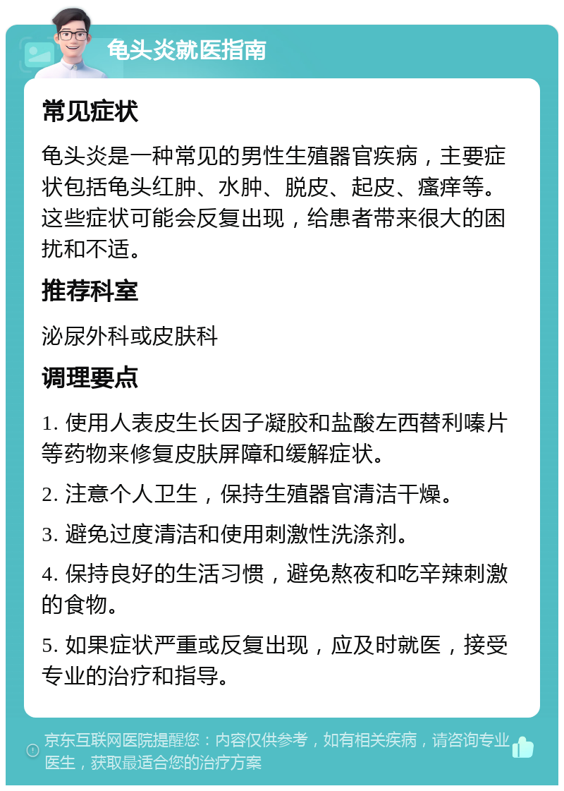 龟头炎就医指南 常见症状 龟头炎是一种常见的男性生殖器官疾病，主要症状包括龟头红肿、水肿、脱皮、起皮、瘙痒等。这些症状可能会反复出现，给患者带来很大的困扰和不适。 推荐科室 泌尿外科或皮肤科 调理要点 1. 使用人表皮生长因子凝胶和盐酸左西替利嗪片等药物来修复皮肤屏障和缓解症状。 2. 注意个人卫生，保持生殖器官清洁干燥。 3. 避免过度清洁和使用刺激性洗涤剂。 4. 保持良好的生活习惯，避免熬夜和吃辛辣刺激的食物。 5. 如果症状严重或反复出现，应及时就医，接受专业的治疗和指导。