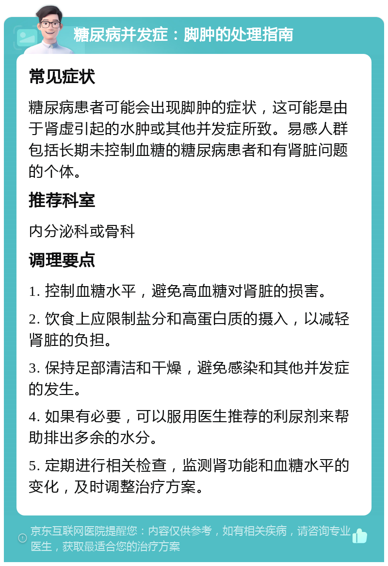 糖尿病并发症：脚肿的处理指南 常见症状 糖尿病患者可能会出现脚肿的症状，这可能是由于肾虚引起的水肿或其他并发症所致。易感人群包括长期未控制血糖的糖尿病患者和有肾脏问题的个体。 推荐科室 内分泌科或骨科 调理要点 1. 控制血糖水平，避免高血糖对肾脏的损害。 2. 饮食上应限制盐分和高蛋白质的摄入，以减轻肾脏的负担。 3. 保持足部清洁和干燥，避免感染和其他并发症的发生。 4. 如果有必要，可以服用医生推荐的利尿剂来帮助排出多余的水分。 5. 定期进行相关检查，监测肾功能和血糖水平的变化，及时调整治疗方案。