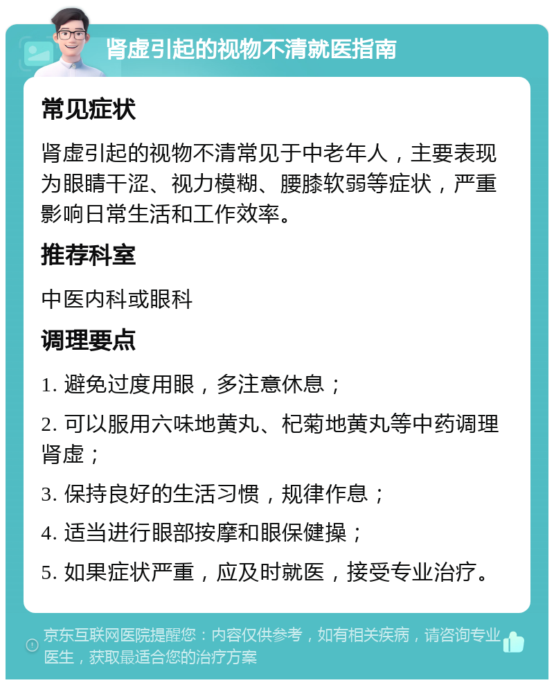 肾虚引起的视物不清就医指南 常见症状 肾虚引起的视物不清常见于中老年人，主要表现为眼睛干涩、视力模糊、腰膝软弱等症状，严重影响日常生活和工作效率。 推荐科室 中医内科或眼科 调理要点 1. 避免过度用眼，多注意休息； 2. 可以服用六味地黄丸、杞菊地黄丸等中药调理肾虚； 3. 保持良好的生活习惯，规律作息； 4. 适当进行眼部按摩和眼保健操； 5. 如果症状严重，应及时就医，接受专业治疗。